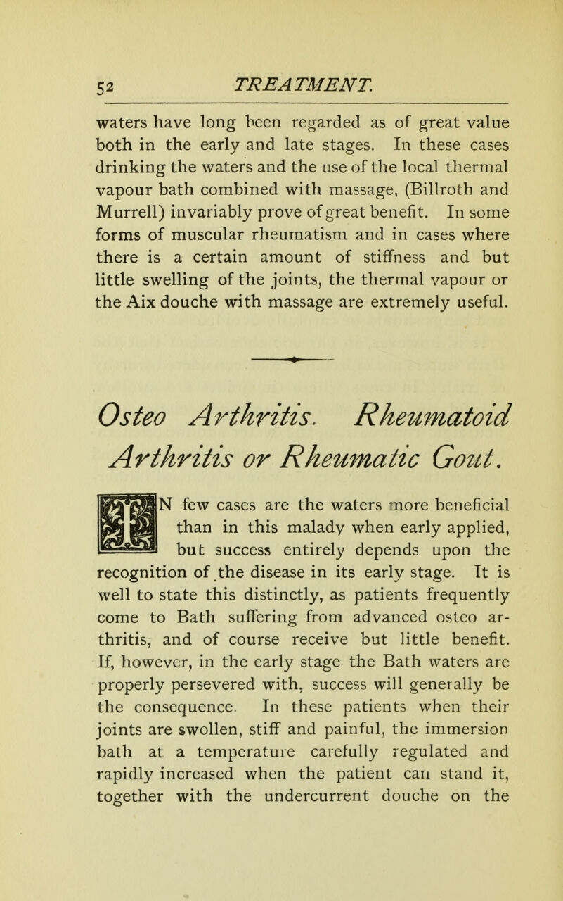 waters have long been regarded as of great value both in the early and late stages. In these cases drinking the waters and the use of the local thermal vapour bath combined with massage, (Billroth and Murrell) invariably prove of great benefit. In some forms of muscular rheumatism and in cases where there is a certain amount of stiffness and but little swelling of the joints, the thermal vapour or the Aix douche with massage are extremely useful. Osteo Arthritis. Rheumatoid Arthritis or Rheumatic Gout, N few cases are the waters more beneficial than in this malady when early applied, but success entirely depends upon the recognition of the disease in its early stage. It is well to state this distinctly, as patients frequently come to Bath suffering from advanced osteo ar- thritis, and of course receive but little benefit. If, however, in the early stage the Bath waters are properly persevered with, success will generally be the consequence. In these patients when their joints are swollen, stiff and painful, the immersion bath at a temperature carefully regulated and rapidly increased when the patient can stand it, together with the undercurrent douche on the