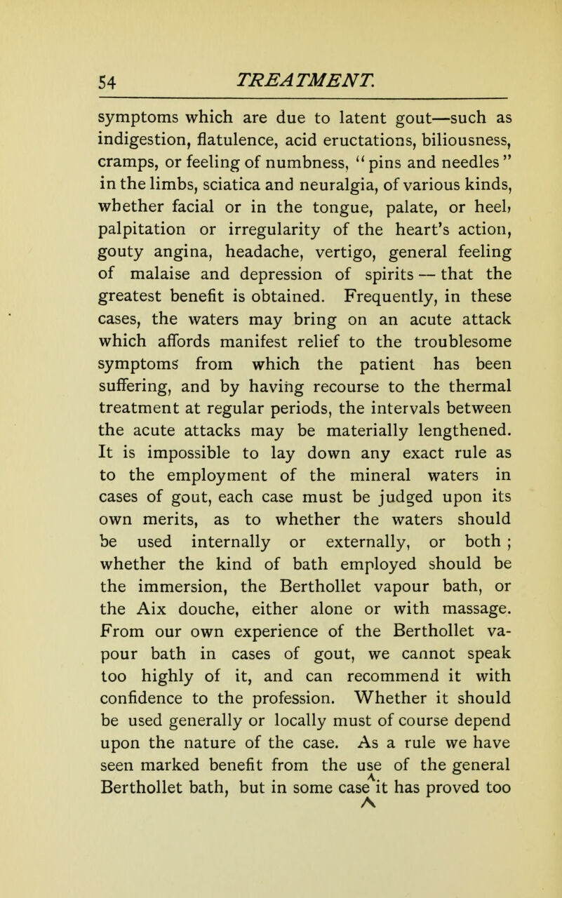symptoms which are due to latent gout—such as indigestion, flatulence, acid eructations, biliousness, cramps, or feeling of numbness, pins and needles  in the limbs, sciatica and neuralgia, of various kinds, whether facial or in the tongue, palate, or heel> palpitation or irregularity of the heart's action, gouty angina, headache, vertigo, general feeling of malaise and depression of spirits — that the greatest benefit is obtained. Frequently, in these cases, the waters may bring on an acute attack which affords manifest relief to the troublesome symptoms from which the patient has been suffering, and by having recourse to the thermal treatment at regular periods, the intervals between the acute attacks may be materially lengthened. It is impossible to lay down any exact rule as to the employment of the mineral waters in cases of gout, each case must be judged upon its own merits, as to whether the waters should be used internally or externally, or both ; whether the kind of bath employed should be the immersion, the Berthollet vapour bath, or the Aix douche, either alone or with massage. From our own experience of the Berthollet va- pour bath in cases of gout, we cannot speak too highly of it, and can recommend it with confidence to the profession. Whether it should be used generally or locally must of course depend upon the nature of the case. As a rule we have seen marked benefit from the use of the general Berthollet bath, but in some case it has proved too A
