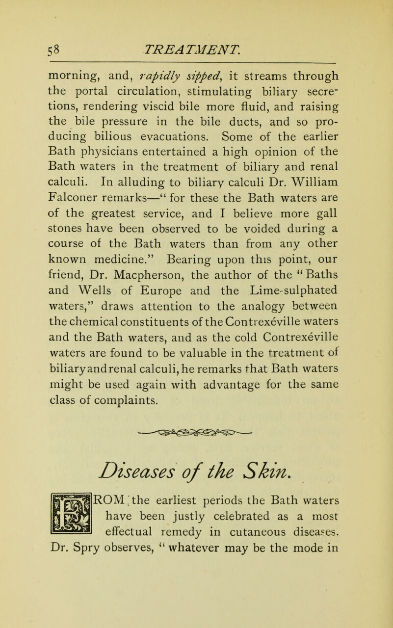 morning, and, rapidly nipped^ it streams through the portal circulation, stimulating biliary secre- tions, rendering viscid bile more fluid, and raising the bile pressure in the bile ducts, and so pro- ducing bilious evacuations. Some of the earlier Bath physicians entertained a high opinion of the Bath waters in the treatment of biliary and renal calculi. In alluding to biliary calculi Dr. William Falconer remarks— for these the Bath waters are of the greatest service, and I believe more gall stones have been observed to be voided during a course of the Bath waters than from any other known medicine. Bearing upon this point, our friend, Dr. Macpherson, the author of the Baths and Wells of Europe and the Lime-sulphated waters, draws attention to the analogy between the chemical constituents of the Conti exeville waters and the Bath waters, and as the cold Contrexeville waters are found to be valuable in the treatment of biliary and renal calculi, he remarks that Bath waters might be used again with advantage for the same class of complaints. Diseases of the Skin. ROM,'the earliest periods the Bath waters have been justly celebrated as a most effectual remedy in cutaneous diseases. Dr. Spry observes, whatever may be the mode in