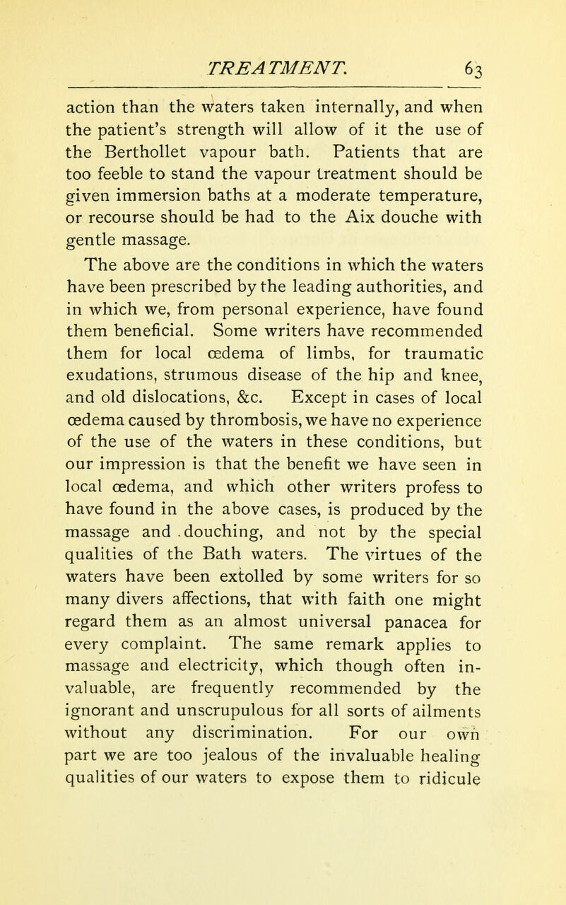 action than the waters taken internally, and when the patient's strength will allow of it the use of the Berthollet vapour bath. Patients that are too feeble to stand the vapour treatment should be given immersion baths at a moderate temperature, or recourse should be had to the Aix douche with gentle massage. The above are the conditions in which the waters have been prescribed by the leading authorities, and in which we, from personal experience, have found them beneficial. Some writers have recommended them for local cedema of limbs, for traumatic exudations, strumous disease of the hip and knee, and old dislocations, &c. Except in cases of local cedema caused by thrombosis, we have no experience of the use of the waters in these conditions, but our impression is that the benefit we have seen in local oedema, and which other writers profess to have found in the above cases, is produced by the massage and .douching, and not by the special qualities of the Bath waters. The virtues of the waters have been extolled by some writers for so many divers affections, that with faith one might regard them as an almost universal panacea for every complaint. The same remark applies to massage and electricity, which though often in- valuable, are frequently recommended by the ignorant and unscrupulous for all sorts of ailments without any discrimination. For our own part we are too jealous of the invaluable healing qualities of our waters to expose them to ridicule