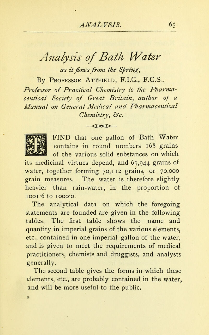 Analysis of Bath Water as it flows from the Spring., By Professor Attfield, F.T.C., F.C.S., Professor of Practical Chemistry to the Phai'tna- ceiitical Society of Great Britain^ author oj a Manual on General Medical and Pharmaceutical Chemistry., &c. FIND that one gallon of Bath Water contains in round numbers i68 grains of the various solid substances on which its medicinal virtues depend, and 69,944 grains of water, together forming 70,112 grains, or 70,000 grain measures. The water is therefore slightly heavier than rain-water, in the proportion of 1001 6 to rooo'o. The analytical data on which the foregoing statements are founded are given in the following tables. The first table shows the name and quantity in imperial grains of the various elements, etc., contained in one imperial gallon of the water, and is given to meet the requirements of medical practitioners, chemists and druggists, and analysts generally. The second table gives the forms in which these elements, etc., are probably contained in the water, and will be more useful to the public.