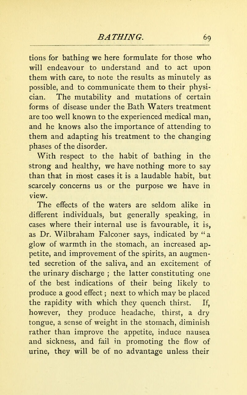 tions for bathing we here formulate for those who will endeavour to understand and to act upon them with care, to note the results as minutely as possible, and to communicate them to their physi- cian. The mutability and mutations of certain forms of disease under the Bath Waters treatment are too well known to the experienced medical man, and he knows also the importance of attending to them and adapting his treatment to the changing phases of the disorder. With respect to the habit of bathing in the strong and healthy, we have nothing more to say than that in most cases it is a laudable habit, but scarcely concerns us or the purpose we have in view. The effects of the waters are seldom alike in different individuals, but generally speaking, in cases where their internal use is favourable, it is, as Dr. Wilbraham Falconer says, indicated by a glow of warmth in the stomach, an increased ap- petite, and improvement of the spirits, an augmen- ted secretion of the saliva, and an excitement of the urinary discharge ; the latter constituting one of the best indications of their being likely to produce a good effect; next to which may be placed the rapidity with which they quench thirst. If, however, they produce headache, thirst, a dry tongue, a sense of weight in the stomach, diminish rather than improve the appetite, induce nausea and sickness, and fail in promoting the flow of urine, they will be of no advantage unless their