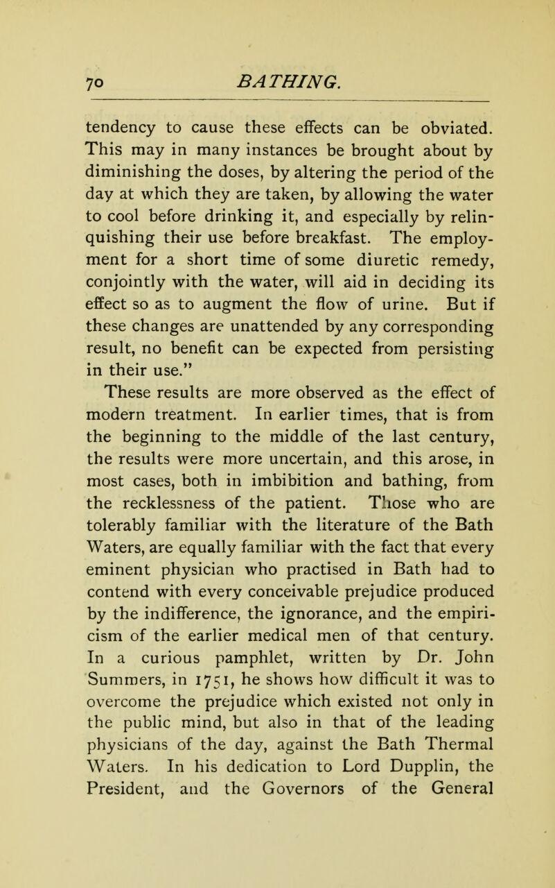 tendency to cause these effects can be obviated. This may in many instances be brought about by diminishing the doses, by altering the period of the day at which they are taken, by allowing the water to cool before drinking it, and especially by relin- quishing their use before breakfast. The employ- ment for a short time of some diuretic remedy, conjointly with the water, will aid in deciding its effect so as to augment the flow of urine. But if these changes are unattended by any corresponding result, no benefit can be expected from persisting in their use. These results are more observed as the effect of modern treatment. In earlier times, that is from the beginning to the middle of the last century, the results were more uncertain, and this arose, in most cases, both in imbibition and bathing, from the recklessness of the patient. Those who are tolerably familiar with the literature of the Bath Waters, are equally familiar with the fact that every eminent physician who practised in Bath had to contend with every conceivable prejudice produced by the indifference, the ignorance, and the empiri- cism of the earlier medical men of that century. In a curious pamphlet, written by Dr. John Summers, in 1751, he shows how difficult it was to overcome the prejudice which existed not only in the public mind, but also in that of the leading physicians of the day, against the Bath Thermal Waters, In his dedication to Lord Dupplin, the President, and the Governors of the General