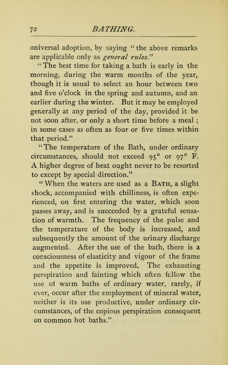 universal adoption, by saying the above remarks are applicable only as general rtilesy  The best time for taking a bath is early in the morning, during the warm months of the year, though it is usual to select an hour between two and five o'clock in the spring and autumn, and an earlier during the winter. But it may be employed generally at any period of the day, provided it be not soon after, or only a short time before a meal ; in some cases as often as four or five times within that period. The temperature of the Bath, under ordinary circumstances, should not exceed 95° or 97F. A higher degree of heat ought never to be resorted to except by special direction.  When the waters are used as a Bath, a slight shock, accompanied with chilliness, is often expe- rienced, on first entering the water, which soon passes away, and is succeeded by a grateful sensa- tion of warmth. The frequency of the pulse and the temperature of the body is increased, and subsequently the amount of the urinary discharge augmented. After the use of the bath, there is a consciousness of elasticity and vigour of the frame and the appetite is improved. The exhausting perspiration and fainting which often fellow the use of waim baths of ordinary water, rarely, if ever, occur after the employment of mineral water, neither is its use productive, under ordinary cir- cumstances, of the copious perspiration consequent on common hot baths.