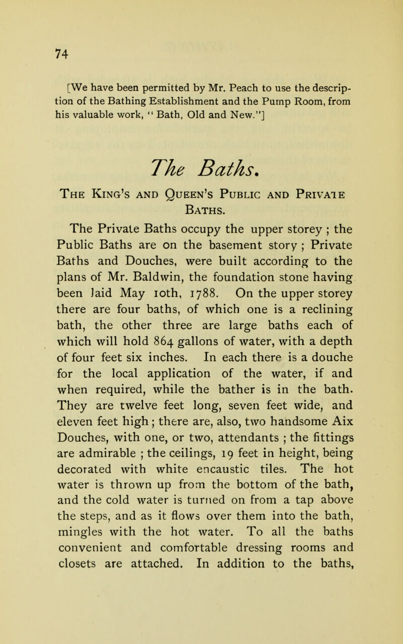 [We have been permitted by Mr. Peach to use the descrip- tion of the Bathing EstabHshment and the Pump Room, from his valuable work,  Bath, Old and New.] The Baths. The King's and Queen's Public and Privaie Baths. The Private Baths occupy the upper storey ; the Public Baths are on the basement story ; Private Baths and Douches, were built according to the plans of Mr. Baldwin, the foundation stone having been laid May loth, 1788. On the upper storey there are four baths, of which one is a reclining bath, the other three are large baths each of which will hold 864 gallons of water, with a depth of four feet six inches. In each there is a douche for the local application of the water, if and when required, while the bather is in the bath. They are twelve feet long, seven feet wide, and eleven feet high ; there are, also, two handsome Aix Douches, with one, or two, attendants ; the fittings are admirable ; the ceilings, 19 feet in height, being decorated with white encaustic tiles. The hot water is thrown up from the bottom of the bath, and the cold water is turned on from a tap above the steps, and as it flows over them into the bath, mingles with the hot water. To all the baths convenient and comfortable dressing rooms and closets are attached. In addition to the baths,