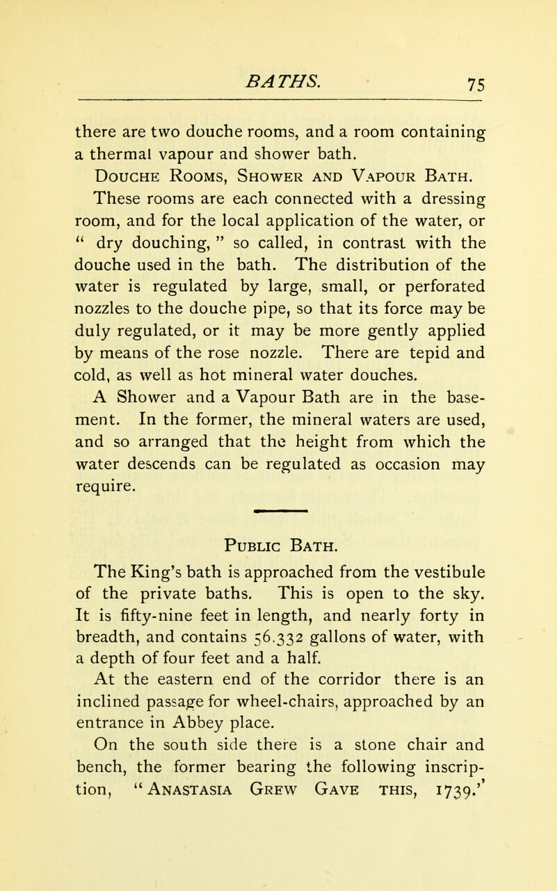 there are two douche rooms, and a room containing a thermal vapour and shower bath. Douche Rooms, Shower and Vapour Bath. These rooms are each connected with a dressing room, and for the local application of the water, or dry douching,  so called, in contrast with the douche used in the bath. The distribution of the water is regulated by large, small, or perforated nozzles to the douche pipe, so that its force may be duly regulated, or it may be more gently applied by means of the rose nozzle. There are tepid and cold, as well as hot mineral water douches. A Shower and a Vapour Bath are in the base- ment. In the former, the mineral waters are used, and so arranged that the height from which the water descends can be regulated as occasion may require. Public Bath. The King's bath is approached from the vestibule of the private baths. This is open to the sky. It is fifty-nine feet in length, and nearly forty in breadth, and contains 56,332 gallons of water, with a depth of four feet and a half At the eastern end of the corridor there is an inclined passage for wheel-chairs, approached by an entrance in Abbey place. On the south side there is a stone chair and bench, the former bearing the following inscrip- tion, Anastasia Grew Gave this, 1739.''