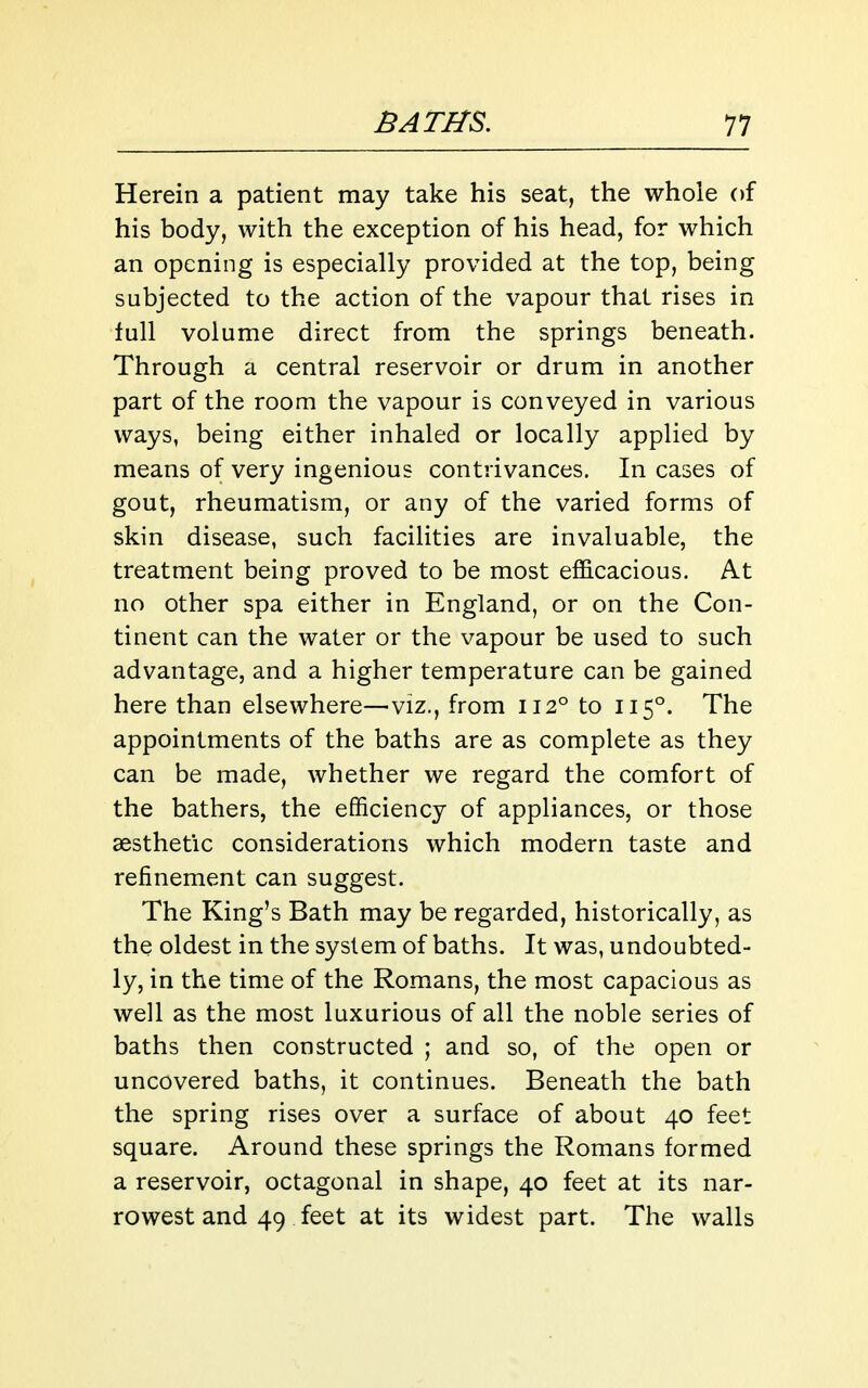 Herein a patient may take his seat, the whole of his body, with the exception of his head, for which an opening is especially provided at the top, being subjected to the action of the vapour that rises in full volume direct from the springs beneath. Through a central reservoir or drum in another part of the room the vapour is conveyed in various ways, being either inhaled or locally applied by means of very ingenious contrivances. In cases of gout, rheumatism, or any of the varied forms of skin disease, such facilities are invaluable, the treatment being proved to be most efficacious. At no other spa either in England, or on the Con- tinent can the water or the vapour be used to such advantage, and a higher temperature can be gained here than elsewhere—viz., from 112° to 115°. The appointments of the baths are as complete as they can be made, whether we regard the comfort of the bathers, the efficiency of appliances, or those aesthetic considerations which modern taste and refinement can suggest. The King's Bath may be regarded, historically, as the oldest in the system of baths. It was, undoubted- ly, in the time of the Romans, the most capacious as well as the most luxurious of all the noble series of baths then constructed ; and so, of the open or uncovered baths, it continues. Beneath the bath the spring rises over a surface of about 40 feet square. Around these springs the Romans formed a reservoir, octagonal in shape, 40 feet at its nar- rowest and 49 feet at its widest part. The walls