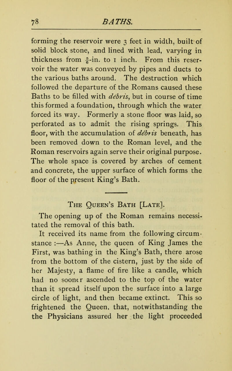 forming the reservoir were 3 feet in width, built of soUd block stone, and lined with lead, varying in thickness from |-in. to i inch. From this reser- voir the water was conveyed by pipes and ducts to the various baths around. The destruction which followed the departure of the Romans caused these Baths to be filled with debris^ but in course of time this formed a foundation, through which the water forced its way. Formerly a stone floor was laid, so perforated as to admit the rising springs. This floor, with the accumulation of debris beneath, has been removed down to the Roman level, and the Roman reservoirs again serve their original purpose. The whole space is covered by arches of cement and concrete, the upper surface of which forms the floor of the present King's Bath. The Queen's Bath [Late]. The opening up of the Roman remains necessi- tated the removal of this bath. It received its name from the following circum- stance :—As Anne, the queen of King James the First, was bathing in the King's Bath, there arose from the bottom of the cistern, just by the side of her Majesty, a flame of fire like a candle, which had no sooner ascended to the top of the water than it spread itself upon the surface into a large circle of light, and then became extinct. This so frightened the Queen, that, notwithstanding the the Physicians assured her the light proceeded