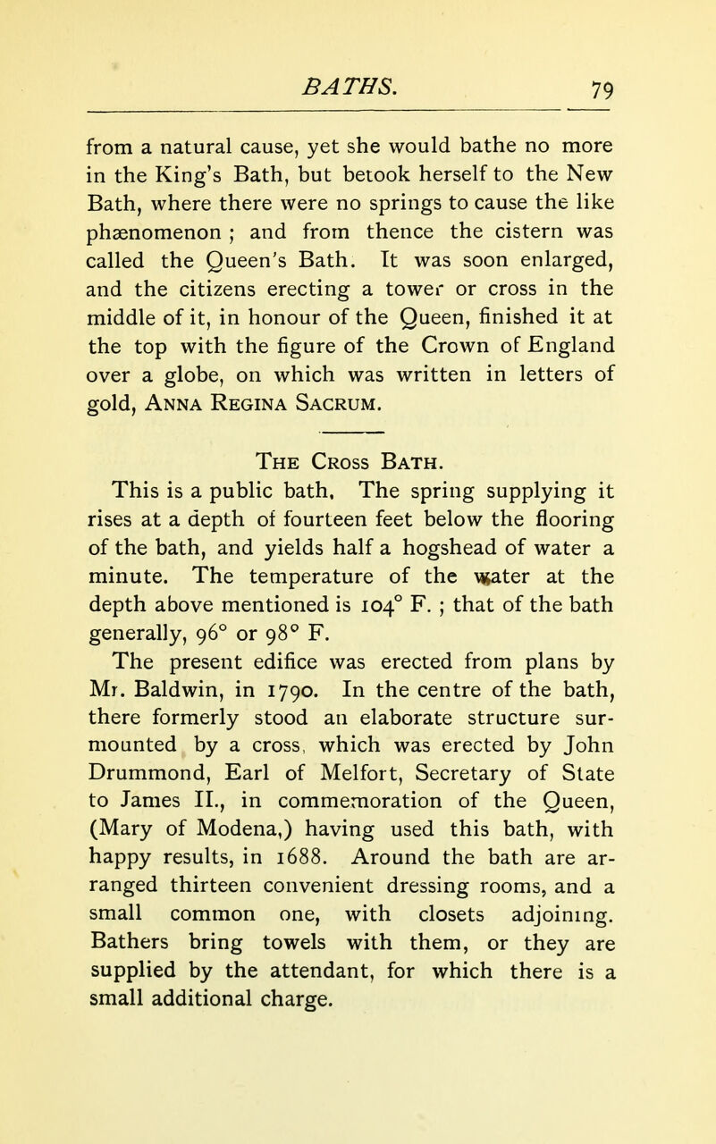 from a natural cause, yet she would bathe no more in the King's Bath, but betook herself to the New Bath, where there were no springs to cause the like phaenomenon ; and from thence the cistern was called the Queen's Bath. It was soon enlarged, and the citizens erecting a tower or cross in the middle of it, in honour of the Queen, finished it at the top with the figure of the Crown of England over a globe, on which was written in letters of gold, Anna Regina Sacrum. The Cross Bath. This is a public bath. The spring supplying it rises at a depth of fourteen feet below the flooring of the bath, and yields half a hogshead of water a minute. The temperature of the vjjater at the depth above mentioned is 104° F. ; that of the bath generally, 96° or 98^ F. The present edifice was erected from plans by Mr. Baldwin, in 1790. In the centre of the bath, there formerly stood an elaborate structure sur- mounted by a cross, which was erected by John Drummond, Earl of Melfort, Secretary of Slate to James II., in commemoration of the Queen, (Mary of Modena,) having used this bath, with happy results, in 1688. Around the bath are ar- ranged thirteen convenient dressing rooms, and a small common one, with closets adjoining. Bathers bring towels with them, or they are supplied by the attendant, for which there is a small additional charge.