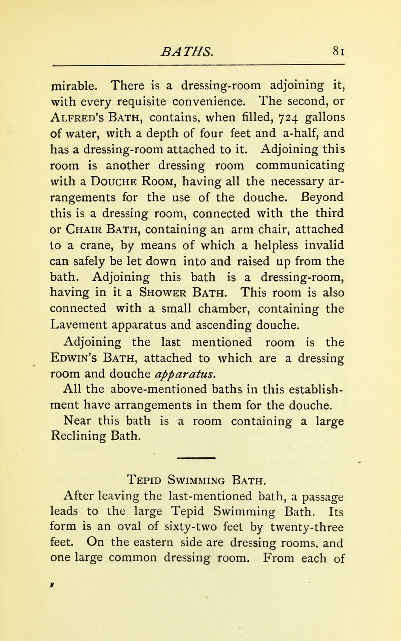 mirable. There is a dressing-room adjoining it, with every requisite convenience. The second, or Alfred's Bath, contains, when filled, 724 gallons of water, with a depth of four feet and a-half, and has a dressing-room attached to it. Adjoining this room is another dressing room communicating with a Douche Room, having all the necessary ar- rangements for the use of the douche. Beyond this is a dressing room, connected with the third or Chair Bath, containing an arm chair, attached to a crane, by means of which a helpless invalid can safely be let down into and raised up from the bath. Adjoining this bath is a dressing-room, having in it a Shower Bath. This room is also connected with a small chamber, containing the Lavement apparatus and ascending douche. Adjoining the last mentioned room is the Edwin's Bath, attached to which are a dressing room and douche apparatus. All the above-mentioned baths in this establish- ment have arrangements in them for the douche. Near this bath is a room containing a large Reclining Bath. Tepid Swimming Bath. After leaving the last-mentioned bath, a passage leads to the large Tepid Swimming Bath. Its form is an oval of sixty-two feet by twenty-three feet. On the eastern side are dressing rooms, and one large common dressing room. From each of r