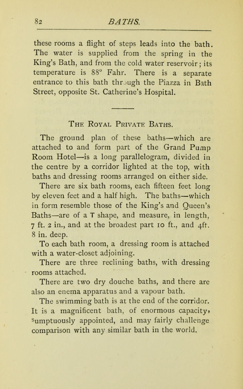 these rooms a flight of steps leads into the bath. The water is supplied from the spring in the King's Bath, and from the cold water reservoir; its temperature is 88° Fahr. There is a separate entrance to this bath through the Piazza in Bath Street, opposite St. Catherine's Hospital. The Royal Private Baths. The ground plan of these baths—which are attached to and form part of the Grand Pump Room Hotel—is a long parallelogram, divided in the centre by a corridor lighted at the top, with baths and dressing rooms arranged on either side. There are six bath rooms, each fifteen feet long by eleven feet and a half high. The baths—which in form resemble those of the King's and Queen's Baths—are of a T shape, and measure, in length, 7 ft. 2 in., and at the broadest part lo ft., and 4ft. 8 in. deep. To each bath room, a dressing room is attached with a water-closet adjoining. There are three reclining baths, with dressing rooms attached. There are two dry douche baths, and there are also an enema apparatus and a vapour bath. The swimming bath is at the end of the corridor. It is a magnificent bath, of enormous capacity? Sumptuously appointed, and may fairly challenge comparison with any similar bath in the world.