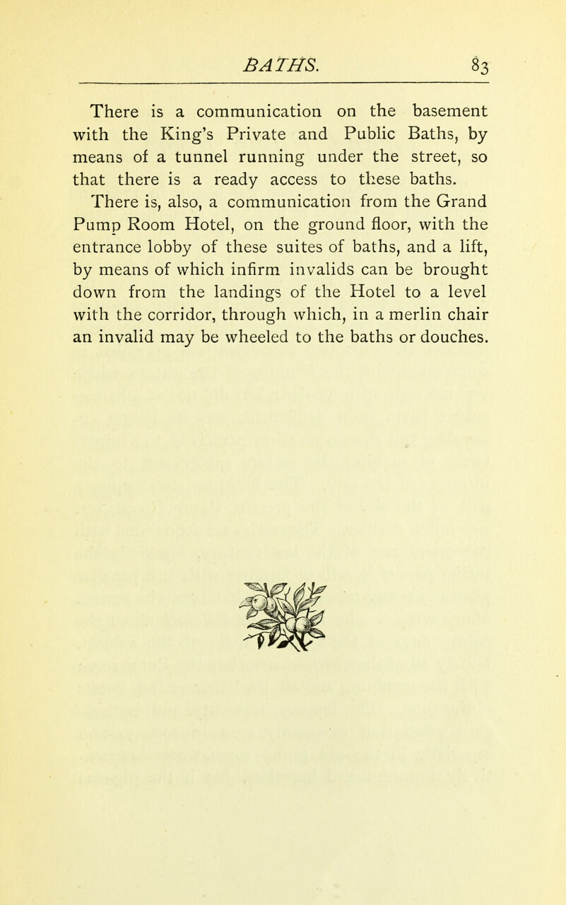 There is a communication on the basement with the King's Private and Public Baths, by means of a tunnel running under the street, so that there is a ready access to these baths. There is, also, a communication from the Grand Pump Room Hotel, on the ground floor, with the entrance lobby of these suites of baths, and a lift, by means of which infirm invalids can be brought down from the landings of the Hotel to a level with the corridor, through which, in a merlin chair an invalid may be wheeled to the baths or douches.