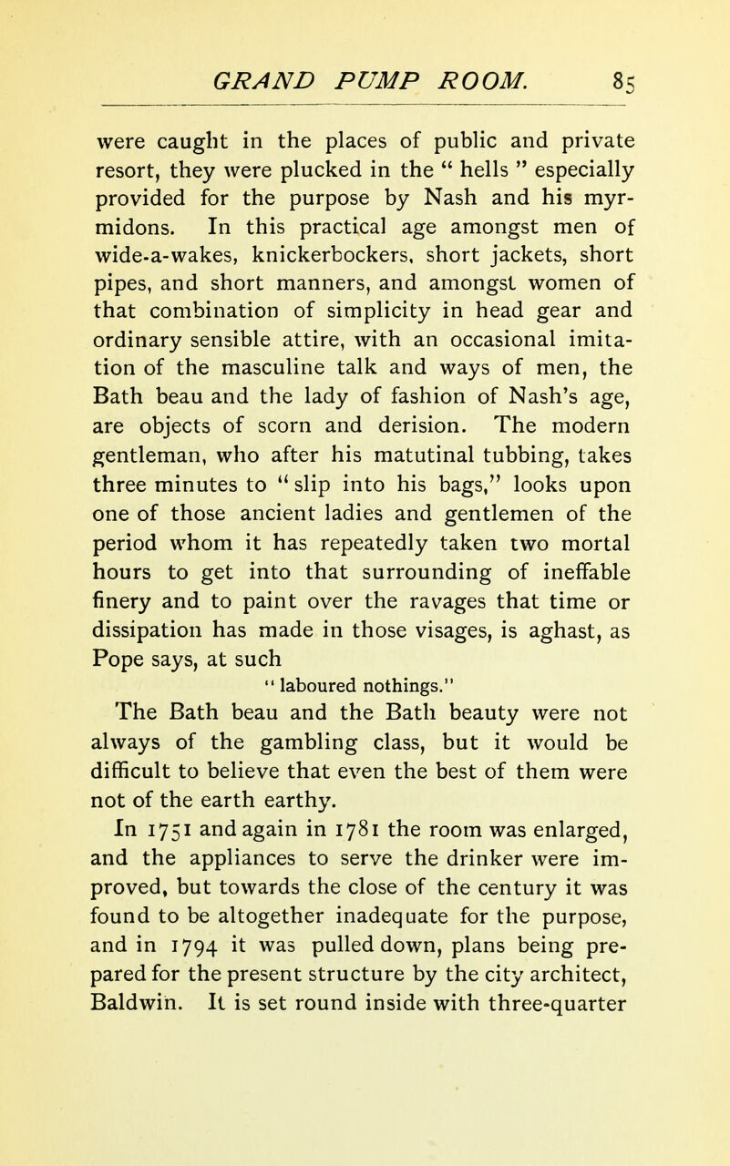 were cauglit in the places of public and private resort, they were plucked in the  hells  especially provided for the purpose by Nash and his myr- midons. In this practical age amongst men of wide-a-wakes, knickerbockers, short jackets, short pipes, and short manners, and amongst women of that combination of simplicity in head gear and ordinary sensible attire, with an occasional imita- tion of the masculine talk and ways of men, the Bath beau and the lady of fashion of Nash's age, are objects of scorn and derision. The modern gentleman, who after his matutinal tubbing, takes three minutes to  slip into his bags, looks upon one of those ancient ladies and gentlemen of the period whom it has repeatedly taken two mortal hours to get into that surrounding of ineffable finery and to paint over the ravages that time or dissipation has made in those visages, is aghast, as Pope says, at such  laboured nothings. The Bath beau and the Bath beauty were not always of the gambling class, but it would be difficult to believe that even the best of them were not of the earth earthy. In 1751 and again in 1781 the room was enlarged, and the appliances to serve the drinker were im- proved, but towards the close of the century it was found to be altogether inadequate for the purpose, and in 1794 it was pulled down, plans being pre- pared for the present structure by the city architect, Baldwin. It is set round inside with three-quarter