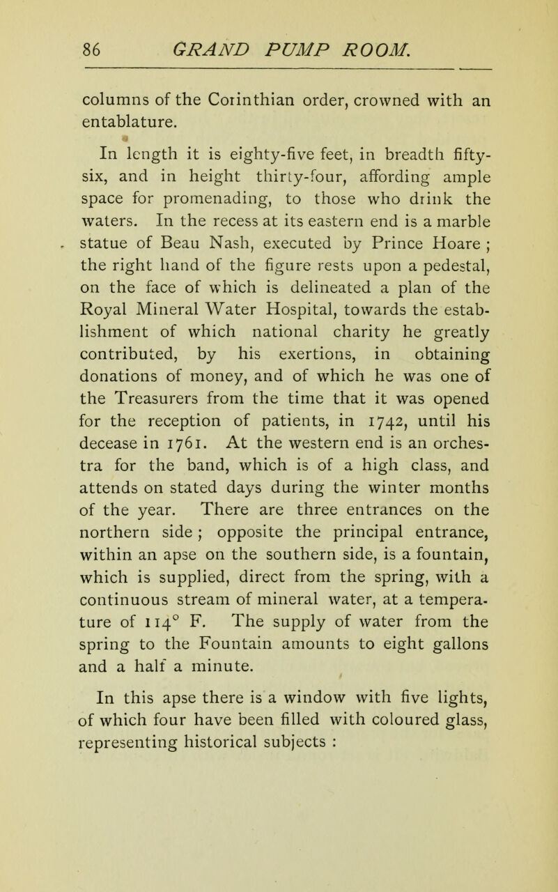 columns of the Corinthian order, crowned with an entablature. In length it is eighty-five feet, in breadth fifty- six, and in height thirty-four, affording ample space for promenading, to those who drink the waters. In the recess at its eastern end is a marble statue of Beau Nash, executed by Prince Hoare ; the right hand of the figure rests upon a pedestal, on the face of which is delineated a plan of the Royal Mineral Water Hospital, towards the estab- Hshment of which national charity he greatly contributed, by his exertions, in obtaining donations of money, and of which he was one of the Treasurers from the time that it was opened for the reception of patients, in 1742, until his decease in 1761. At the western end is an orches- tra for the band, which is of a high class, and attends on stated days during the winter months of the year. There are three entrances on the northern side; opposite the principal entrance, within an apse on the southern side, is a fountain, which is supplied, direct from the spring, with a continuous stream of mineral water, at a tempera- ture of 114° F. The supply of water from the spring to the Fountain amounts to eight gallons and a half a minute. In this apse there is a window with five lights, of which four have been filled with coloured glass, representing historical subjects :