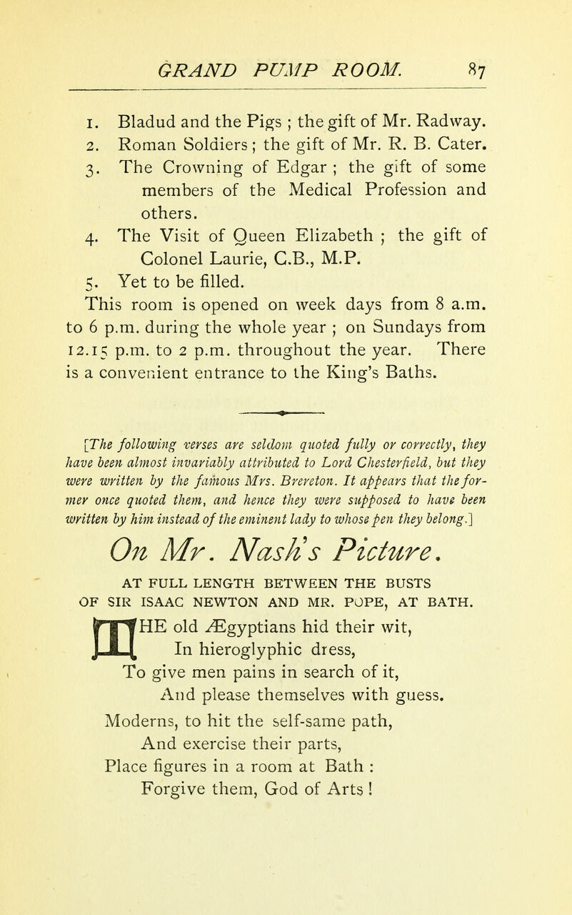 1. Bladud and the Pigs ; the gift of Mr. Radway. 2. Roman Soldiers ; the gift of Mr. R. B. Cater. 3. The Crowning of Edgar ; the gift of some members of the Medical Profession and others. 4. The Visit of Queen Elizabeth ; the gift of Colonel Laurie, C.B., M.P. 5. Yet to be filled. This room is opened on week days from 8 a.m. to 6 p.m. during the whole year ; on Sundays from 12.15 P-iTi. to 2 p.m. throughout the year. There is a convenient entrance to the King's Baths. [TAe following verses are seldom quoted fully or correctly, they have been almost invariably attributed to Lord Chesterfield, but they were written by the famous Mrs. Brereton. It appears that the for- mer once quoted them, and hence they were supposed to have been written by him instead of the eminent lady to whose pen they belong.1 On Mr. Nash's Picture. AT FULL LENGTH BETWEEN THE BUSTS OF SIR ISAAC NEWTON AND MR. POPE, AT BATH. Jr I HE old Egyptians hid their wit, J * [ In hieroglyphic dress, To give men pains in search of it, And please themselves with guess. Moderns, to hit the self-same path, And exercise their parts, Place figures in a room at Bath : Forgive them, God of Arts !