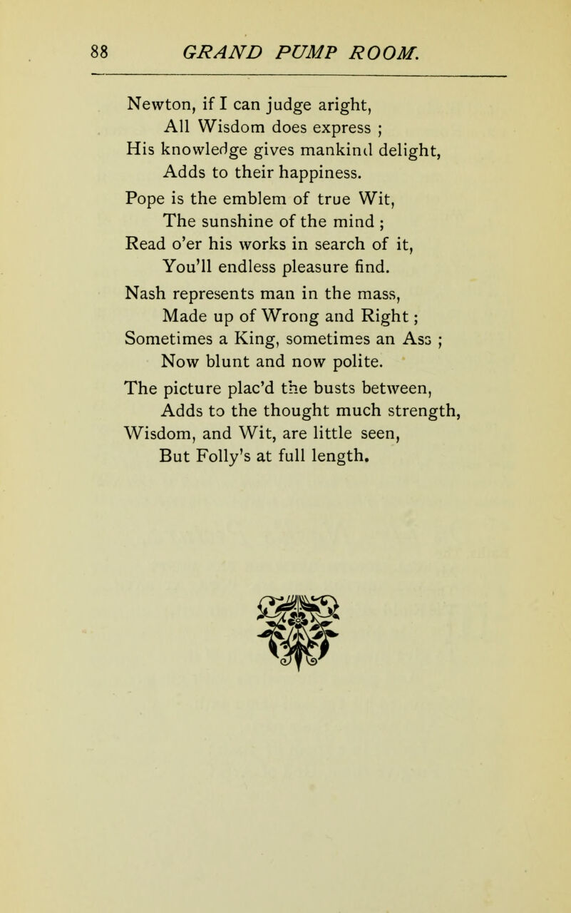 Newton, if I can judge aright, All Wisdom does express ; His knowledge gives mankind delight, Adds to their happiness. Pope is the emblem of true Wit, The sunshine of the mind ; Read o'er his works in search of it. You'll endless pleasure find. Nash represents man in the mass. Made up of Wrong and Right; Sometimes a King, sometimes an Ass ; Now blunt and now polite. The picture plac'd the busts between, Adds to the thought much strength, Wisdom, and Wit, are little seen, But Folly's at full length.
