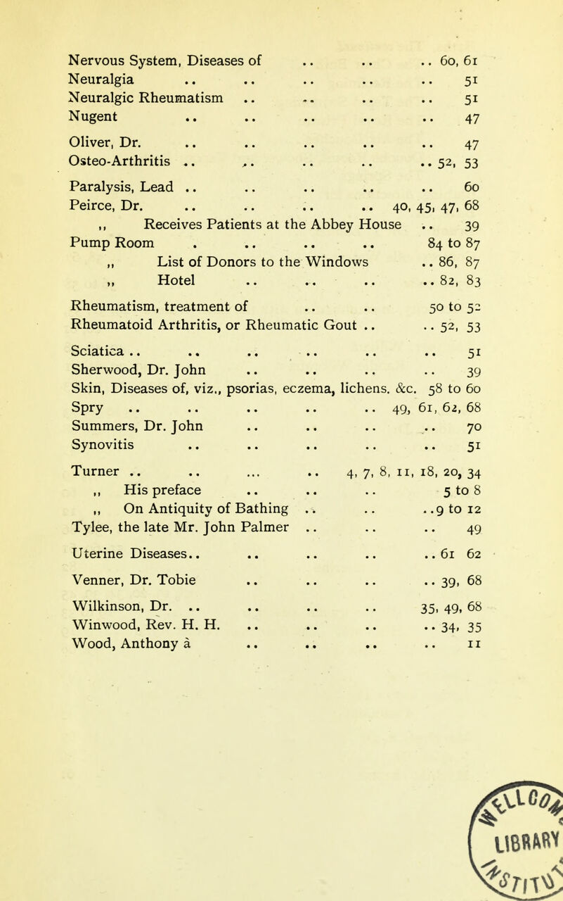 Nervous System, Diseases of .. .. .. 60, 6i Neuralgia .. .. .. .. .. 51 Neuralgic Rheumatism .. .. .. 51 Nugent .. .. .. .. .. 47 Oliver, Dr. .. .. .. .. .. 47 Osteo-Arthritis .. .. .. • • 52, 53 Paralysis, Lead .. .. .. .. .. 60 Peirce, Dr. .. .. .. .. 40, 45, 47, 68 ,, Receives Patients at the Abbey House .. 39 Pump Room . .. .. .. 84 to 87 ,, List of Donors to the Windows .. 86, 87 Hotel .. .. .. .. 82, 83 Rheumatism, treatment of .. .. 50 to 52 Rheumatoid Arthritis, or Rheumatic Gout .. • • 52, 53 Sciatica .. .. .. .. .. .. 51 Sherwood, Dr. John .. .. .. .. 39 Skin, Diseases of, viz., psorias, eczema, lichens. &.c. 58 to 60 Spry .. .. .. .. .. 49, 61, 62, 68 Summers, Dr. John .. .. .. .. 70 Synovitis .. .. .. .. .. 51 Turner .. .. ... .. 4,7,8,11,18,20,34 His preface .. .. .. 5 to 8 ,, On Antiquity of Bathing .. .. ..9 to 12 Tylee, the late Mr. John Palmer .. .. .. 49 Uterine Diseases.. .. .. .. .. 61 62 Venner, Dr. Tobie .. .. .. .. 39, 68 Wilkinson, Dr. .. .. .. .. 35. 49, 68 Winwood, Rev. H. H. .. .. .. • • 34i 35 Wood, Anthony a .. .. .. .. 11