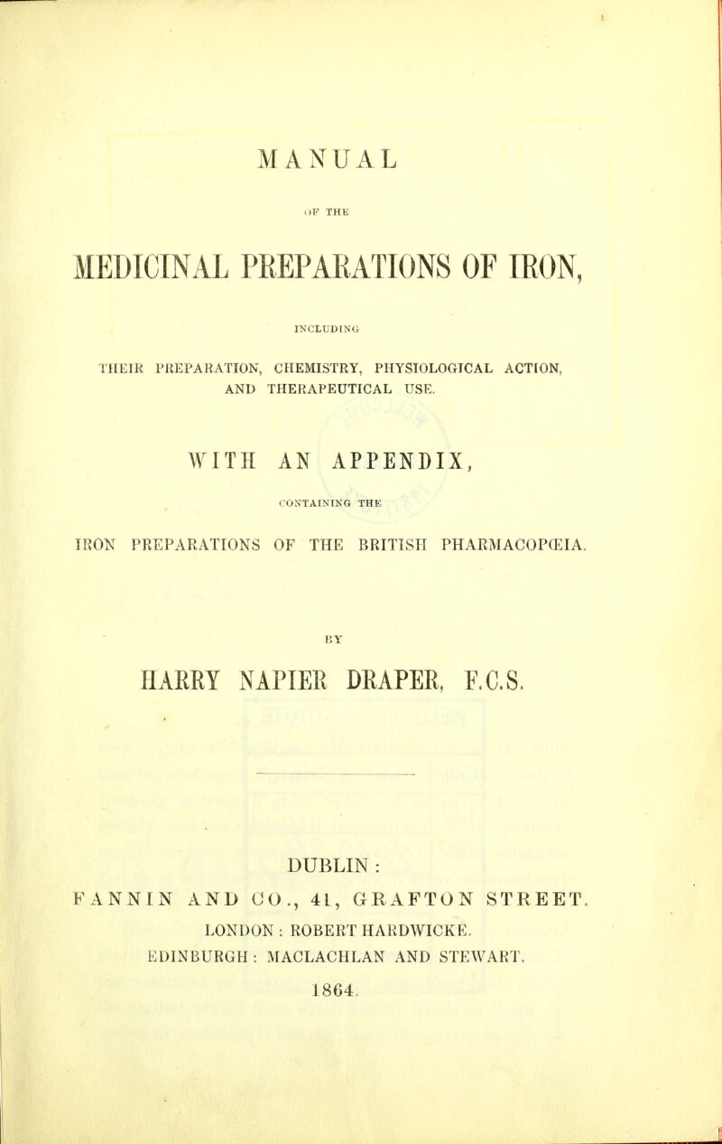 MANUAL oF THE MEDICINAL PREPARATIONS OF IRON, INCLUDING THEIR PREPARATION, CHEMISTRY, PHYSIOLOGICAL ACTION, AND THERAPEUTICAL USE. WITH AN APPENDIX, CONTAINING THE IRON PREPARATIONS OF THE BRITISH PHARMACOPEIA. liY HAREY NAPIER DRAPER, F.C.S. DUBLIN: FANNIN AND CO., 41, GRAFTON STREET. LONDON : ROBERT HARDWICKE. EDINBURGH : MACLACHLAN AND STEWART. 1864,