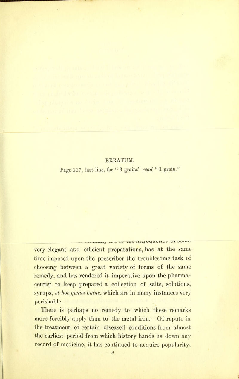 ERRATUM. Page 117, last line, for  3 grains read  1 grain. very elegant and efficient preparations, has at the same time imposed upon the prescriber the troublesome task of choosing between a great variety of forms of the same remedy, and has rendered it imperative upon the pharma- ceutist to keep prepared a collection of salts, solutions, syrups, et hoc genus omne, which are in many instances very perishable. There is perhaps no remedy to which these remarks more forcibly apply than to the metal iron. Of repute in the treatmeut of certain diseased conditions from almost the earliest period from which history hands us down any record of medicine, it has continued to acquire popularity,