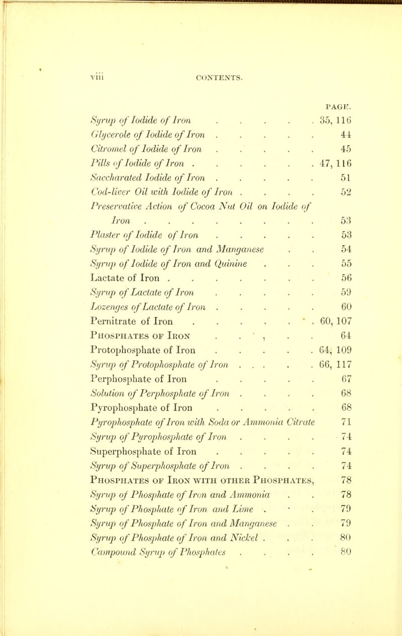 PAGE. Syrup of Iodide of Iron . . . . . 35, 116 Glycerole of Iodide of Iron ..... 44 Citromel of Iodide of Iron . . . . . 45 Pills of Iodide of Iron . . . . . .47,116 Saccharated Iodide of Iron . . . . . 51 Cod-liver Oil with Iodide of Iron .... 52 Preservative Action of Cocoa Nut Oil on Iodide of Iron 53 Plaster of Iodide of Iron ..... 53 Syrup of Iodide of Iron and Manganese . . 54 Syrup of Iodide of Iron and Quinine ... 55 Lactate of Iron ....... 56 Syrup of Lactate of Iron ..... 59 Lozenges of Lactate of Iron ..... 60 Pernitrate of Iron ' . 60, 107 Phosphates of Iron . . ' , . . 64 Protophosphate of Iron . . . . .64, 109 Syrup of Protophosphaie of Iron ... . .66,117 Perphosphate of Iron ..... 67 Solution of Perphosphate of Iron .... 68 Pyrophosphate of Iron ..... 68 Pyrophosphate of Iron with Soda or Ammonia Citrate 71 Syrup of Pyrophosphate of Iron . . . . 74 Superphosphate of Iron ..... 74 Syrup of Superphosphate of Iron .... 74 Phosphates of Iron with other Phosphates, 78 Syrup of Phosphate of Iron and Ammonia . . 78 Syrup of Phosphate of Iron and Lime . * . 79 Syrup of Phosphate of Iron and Manganese . . 79 Syrup of Phosj)hate of Iron and Nickel . . . 80 Campound Syrup of Phosphates .... 80