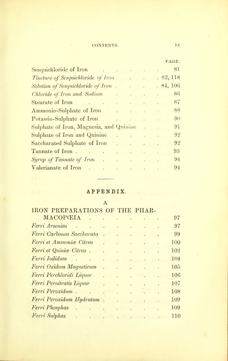 PAGE. Sesqiiicliloride of Iron .... 81 Tincture of SesquicMoride of Iron 82, 118 Solution of SesquicMoride of Iron . . . . 84, 106 Chloride of Iron and Sodium 86 Stearate of Iron ..... 87 Ammonio-Sulphate of Iron 88 Potassio-Sulphate of Iron 90 Sulphate of Iron, Magnesia, and Quiiiuu; 91 Sulphate of Iron and Quinine 92 Saccharated Sulphate of Iron 92 Tannate of Iron ...... 93 Syrup of Tannate of Iron .... 94 Valerianate of Iron ..... 94 APPENDIX. A IRON PREPARATIONS OF THE PHAR- MACOPCEIA 97 Ferri Arsenias ...... 97 Ferri Carbonas Saccharata .... 99 Ferri et Ammonice Citras .... 100 Ferri et Quinice Citras ..... 102 Ferri lodidum ...... 104 Ferri Oxidum Magneticum .... 105 Ferri Perchloridi Liquor .... 106 Ferri Pernitratis Liquor .... 107 Ferri Peroxidum ...... 108 Ferri Peroxidum Hydratum .... 109 Ferri Phosphas ...... 109 Ferri Sulphas ...... 110