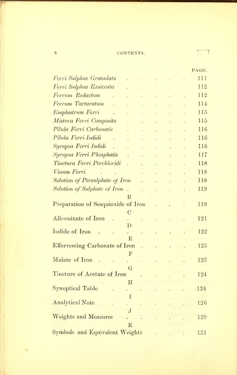 PAGE. Ferri Sulphas Granulata . . . . . Ill Ferri Sulphas Exsiccafa . . . . . 112 Ferrum Redaclum . . . . . . 112 Ferrum Tartaratum . . . . . . 114 Emplastrum Ferri . . . . . . 115 Mistura Ferri Composita . . . . . 115 Pilula Ferri Carhonatis . . . . . 116 Pilula Ferri lodidi . . . . . . 116 Syrupus Ferri lodidi . , . . . . 116 Syrupus Ferri Phosphatis . . . . . 117 Tinctura Ferri Perchloridi . . . . , 118 Vinwn Ferri . . . . . . 118 Solution of Persulphate oj Iro7i . . . , 118 Solution of Sulphate of Iron . . . . . 119 B Preparation of Sesquioxicle of Iron . , . 119 C Albuminate of Iron . . . . . , 121 D Iodide of Iron ....... 122 E Effervescing Carbonate of Iron . . , . 123 Malate of Iron . . . . . . . 123 G Tincture of Acetate of Iron . . . . 124 H Synoptical Table 124 I Analytical Note . , 126 J Weights and Measures . , . . . 129 K Symbols and Equivalent Weights , . . 131