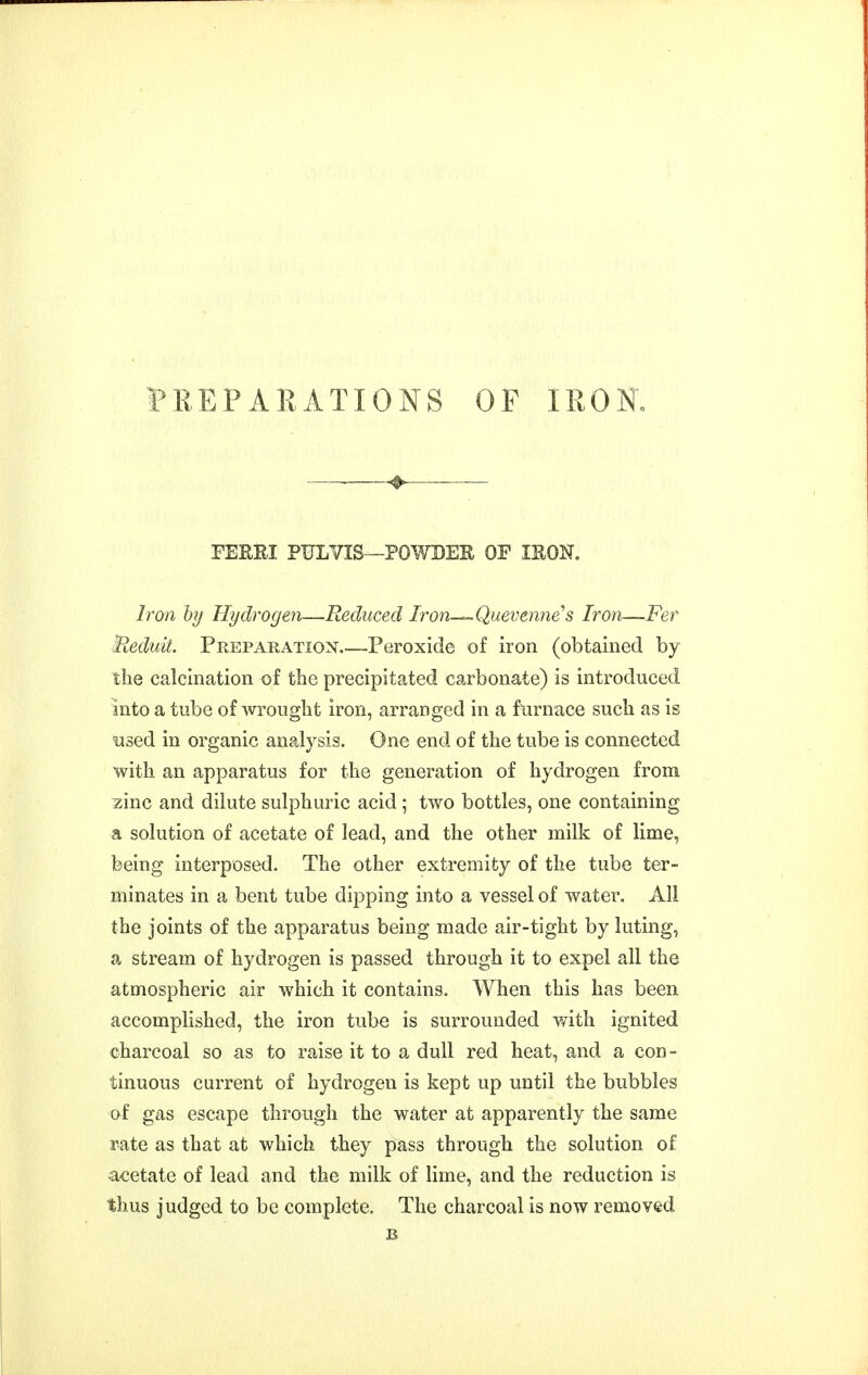 FEEPAKATIONS OF IRON. ❖ FERRI PULVIS—POWDEE OF lEON. Iron by Hydrogen—Reduced Iron—Quevenne's Iron—Fer Beduit. Preparation Peroxide of iron (obtained by the calcination of the precipitated carbonate) is introduced into a tube of wrought iron, arranged in a furnace such as is nsed in organic analysis. One end of the tube is connected with an apparatus for the generation of hydrogen from zinc and dilute sulphuric acid ; two bottles, one containing a solution of acetate of lead, and the other milk of lime, being interposed. The other extremity of the tube ter- minates in a bent tube dipping into a vessel of water. All the joints of the apparatus being made air-tight by luting, a stream of hydrogen is passed through it to expel all the atmospheric air which it contains. When this has been accomplished, the iron tube is surrounded with ignited charcoal so as to raise it to a dull red heat, and a con- tinuous current of hydrogen is kept up until the bubbles of gas escape through the water at apparently the same rate as that at which they pass through the solution of acetate of lead and the milk of lime, and the reduction is thus judged to be complete. The charcoal is now removed B