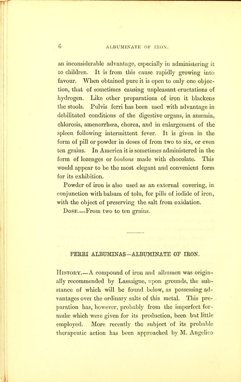 an inconsiderable advantage, especially in administering it to children. It is from this cause rapidly growing into favour. When obtained pure it is open to only one objec- tion, that of sometimes causing unpleasant eructations of hydrogen. Like other preparations of iron it blackens the stools, Pulvis ferri has been used with advantage in debilitated conditions of the digestive organs, in anaemia, chlorosis, amenorrhcea, chorea, and in enlargement of the spleen following intermittent fever. It is given in the form of pill or powder in doses of from two to six, or even ten grains. In America it is sometimes administered in the form of lozenges or bonbons made with chocolate. This would appear to be the most elegant and convenient form for its exhibition. Powder of iron is also used as an external covering, in conjunction with balsam of tolu, for pills of iodide of iron, with the object of preserving the salt from oxidation. Dose.—From two to ten grains. YEE&i ALBUMINAS—ALBUMINATE OF IRON, History.—A compound of iron and albumen was origin- ally recommended by Lassaigne, upon grounds, the sub- stance of which will be found below, as possessing ad- vantages over the ordinary salts of this metal. This pre- paration has, however, probably from the imperfect for- mulae which were given for its production, been but little employed. More recently the subject of its probable therapeutic action has been approached by M. Angelico