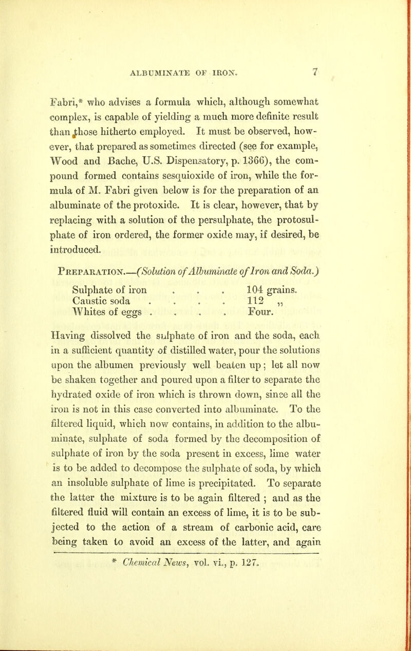 Fabri,* who advises a formula which, although somewhat complex, is capable of yielding a much more definite result than Jihose hitherto employed. It must be observed, how- ever, that prepared as sometimes directed (see for example, Wood and Bache, U.S. Dispensatory, p. 1366), the com- pound formed contains sesquioxide of iron, while the for- mula of M. Fabri given below is for the preparation of an albuminate of the protoxide. It is clear, however, that by replacing with a solution of the persulphate, the protosul- phate of iron ordered, the former oxide may, if desired, be introduced. Preparation (Solution of Albuminate of Iron and Soda.) Sulphate of iron . . . 104 grains. Caustic soda .... 112 „ Whites of eggs .... Four. Having dissolved the siiiphate of iron and the soda, each in a sufficient quantity of distilled water, pour the solutions upon the albumen previously well beaten up ; let all now be shaken together and poured upon a filter to separate the hydrated oxide of iron which is thrown down, since all the iron is not in this case converted into albuminate. To the filtered liquid, which now contains, in addition to the albu- minate, sulphate of soda formed by the decomposition of sulphate of iron by the soda present in excess, lime water is to be added to decompose the sulphate of soda, by which an insoluble sulphate of lime is precipitated. To separate the latter the mixture is to be again filtered ; and as the filtered fluid will contain an excess of lime, it is to be sub- jected to the action of a stream of carbonic acid, care being taken to avoid an excess of the latter, and again * Chemical News, vol. vie, p. 127<.