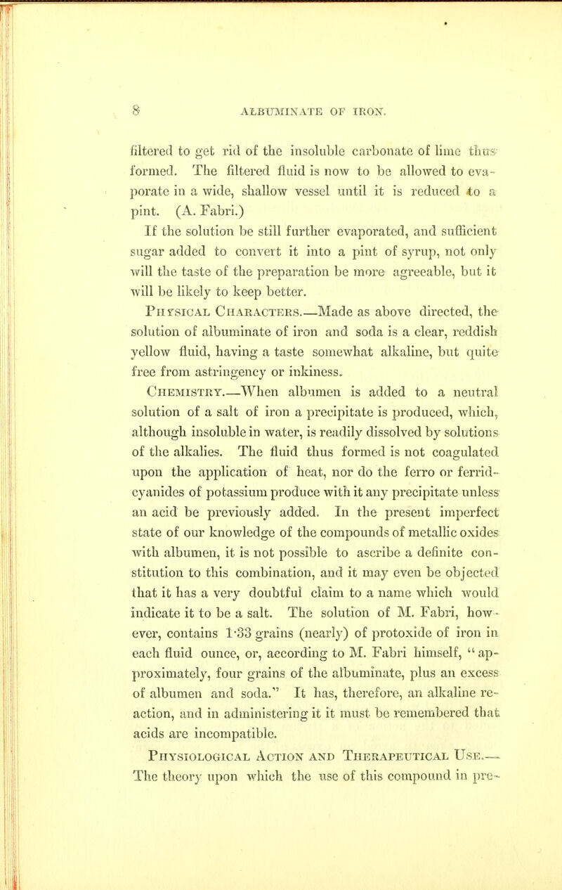 fiitered to get rid of the insoluble carbonate of lime thus formed. The filtered fluid is now to be allowed to eva- porate in a wide, shallow vessel until it is reduced to a pint. (A. Fabri.) If the solution be still further evaporated, and sufficient sugar added to convert it into a pint of syrup, not only will the taste of the preparation be more agreeable, but it will be likely to keep better. Physical Characters Made as above directed, the solution of albuminate of iron and soda is a clear, reddish yellow fluid, having a taste somewhat alkaline, but quite free from astringency or inkiness. Chemistry When albumen is added to a neutral solution of a salt of iron a precipitate is produced, which, although insoluble in water, is readily dissolved by solutions of the alkalies. The fluid thus formed is not coagulated upon the application of heat, nor do the ferro or ferrid- cyanides of potassium produce with it any precipitate unless an acid be previously added. In the present imperfect state of our knowledge of the compounds of metalHc oxides with albumen, it is not possible to ascribe a definite con- stitution to this combination, and it may even be objected that it has a very doubtful claim to a name which would indicate it to be a salt. The solution of M. Fabri, how- ever, contains 1'33 grains (nearly) of protoxide of iron in each fluid ounce, or, according to M. Fabri himself, ap- proximately, four grains of the albuminate, plus an excess of albumen and soda. It has, therefore, an alkaline re- action, and in administering it it must be remembered that acids are incompatible. Physiological Action and Therapeutical Use,— The theory upon Mdiich the use of this compound in pre-