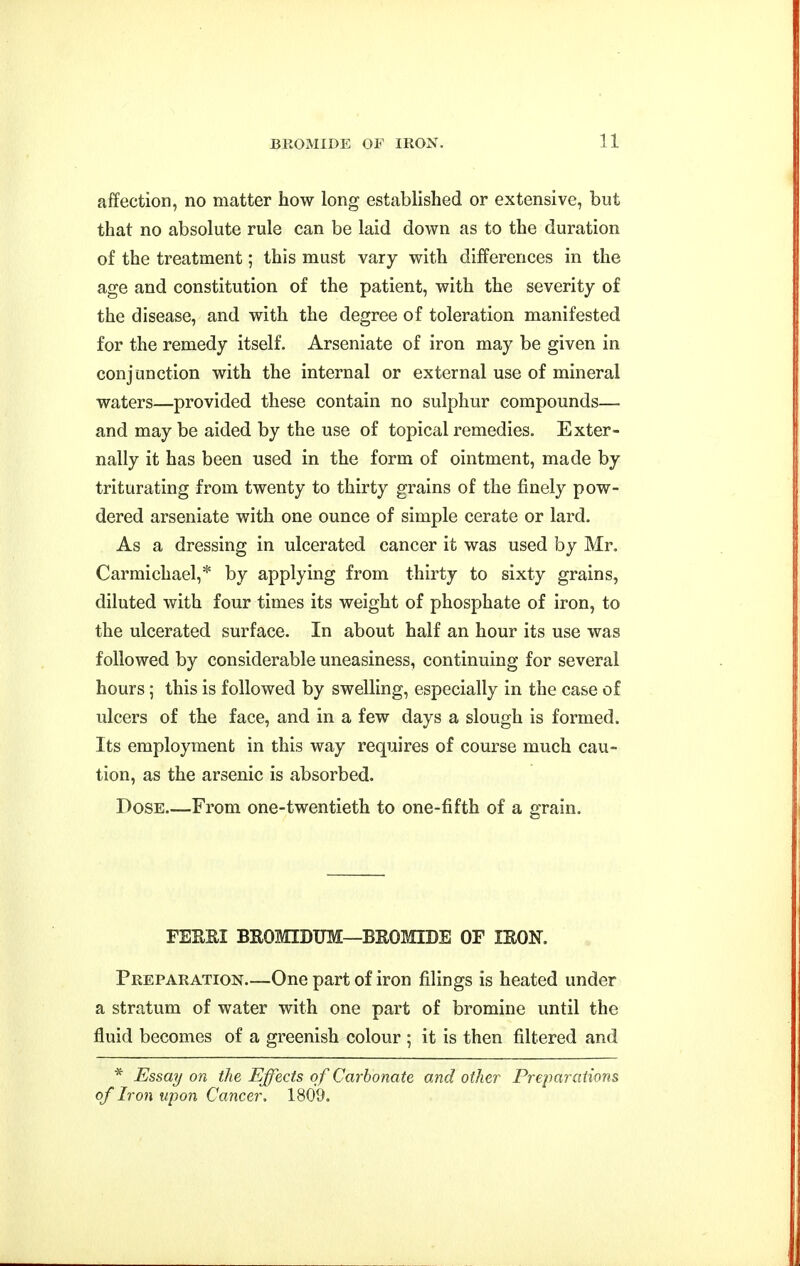 affection, no matter how long established or extensive, but that no absolute rule can be laid down as to the duration of the treatment; this must vary with differences in the age and constitution of the patient, with the severity of the disease, and with the degree of toleration manifested for the remedy itself. Arseniate of iron may be given in conjunction with the internal or external use of mineral waters—provided these contain no sulphur compounds— and may be aided by the use of topical remedies. Exter- nally it has been used in the form of ointment, made by triturating from twenty to thirty grains of the finely pow- dered arseniate with one ounce of simple cerate or lard. As a dressing in ulcerated cancer it was used by Mr. Carmichael,* by applying from thirty to sixty grains, diluted with four times its weight of phosphate of iron, to the ulcerated surface. In about half an hour its use was followed by considerable uneasiness, continuing for several hours; this is followed by swelling, especially in the case of ulcers of the face, and in a few days a slough is formed. Its employment in this way requires of course much cau- tion, as the arsenic is absorbed. Dose From one-twentieth to one-fifth of a grain. FEEEI BROMIDUM—BROMIDE OF lEON. Preparation—One part of iron filings is heated under a stratum of water with one part of bromine until the fluid becomes of a greenish colour ; it is then filtered and * Essay on the Effects of Carbonate and other Preparations of Iron upon Cancer. 1809.