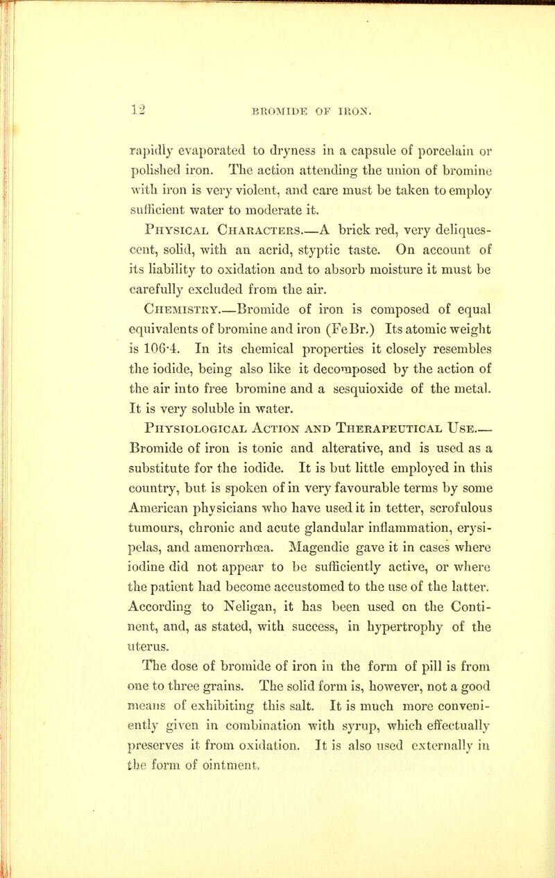 rapidly evaporated to dryness in a capsule of porcelain or polished iron. The action attending the union of bromine with iron is very violent, and care must be taken to employ sufficient water to moderate it. Physical Characters A brick red, very deliques- cent, solid, with an acrid, styptic taste. On account of its liability to oxidation and to absorb moisture it must be carefully excluded from the air. Chemistry Bromide of iron is composed of equal equivalents of bromine and iron (FeBr.) Its atomic weight is 106-4. In its chemical properties it closely resembles the iodide, being also like it decomposed by the action of the air into free bromine and a sesquioxide of the metal. It is very soluble in water. Physiological Action and Therapeutical Use Bromide of iron is tonic and alterative, and is used as a substitute for the iodide. It is but little employed in this country, but is spoken of in very favourable terms by some American physicians who have used it in tetter, scrofulous tumours, chronic and acute glandular inflammation, erysi- pelas, and amenorrhoea. Magendie gave it in cases where iodine did not appear to be sufficiently active, or where the patient had become accustomed to the use of the latter. According to Neligan, it has been used on the Conti- nent, and, as stated, with success, in hypertrophy of the uterus. The dose of bromide of iron in the form of pill is from one to three grains. The solid form is, however, not a good means of exhibiting this salt. It is much more conveni- ently given in combination with syrup, which effectually preserves it from oxidation. It is also used externally in the form of ointment.