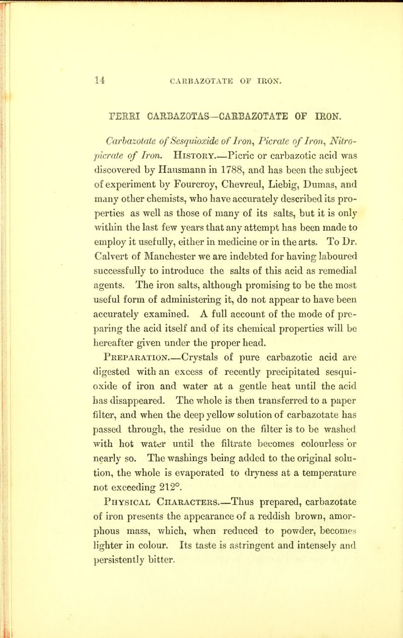 PEERI CAEBAZOTAS—CARBAZOTATE OF IRON. Carhazotate of Sesquioxide of Iron^ Picrate of Iron^ Nitro- picrate of Iron. History Picric or carbazotic acid was discovered by Hausmann in 1788, and has been the subject of experiment by Fourcroy, Chevreul, Liebig, Dumas, and many other chemists, who have accurately described its pro- perties as well as those of many of its salts, but it is only within the last few years that any attempt has been made to employ it usefully, either in medicine or in the arts. To Dr. Calvert of Manchester we are indebted for having laboured successfully to introduce the salts of this acid as remedial agents. The iron salts, although promising to be the most useful form of administering it, do not appear to have been accurately examined. A full account of the mode of pre- paring the acid itself and of its chemical properties will be hereafter given under the proper head. Preparation—Crystals of pure carbazotic acid are digested with an excess of recently precipitated sesqui- oxide of iron and water at a gentle heat until the acid has disappeared. The whole is then transferred to a paper filter, and when the deep yellow solution of carbazotate has passed through, the residue on the filter is to be washed with hot water until the filtrate becomes colourless or nearly so. The washings being added to the original solu- tion, the whole is evaporated to dryness at a temperature not exceeding 212°. Physical Characters Thus prepared, carbazotate of iron presents the appearance of a reddish brown, amor- phous mass, which, when reduced to powder, becomes lighter in colour. Its taste is astringent and intensely and persistently bitter.