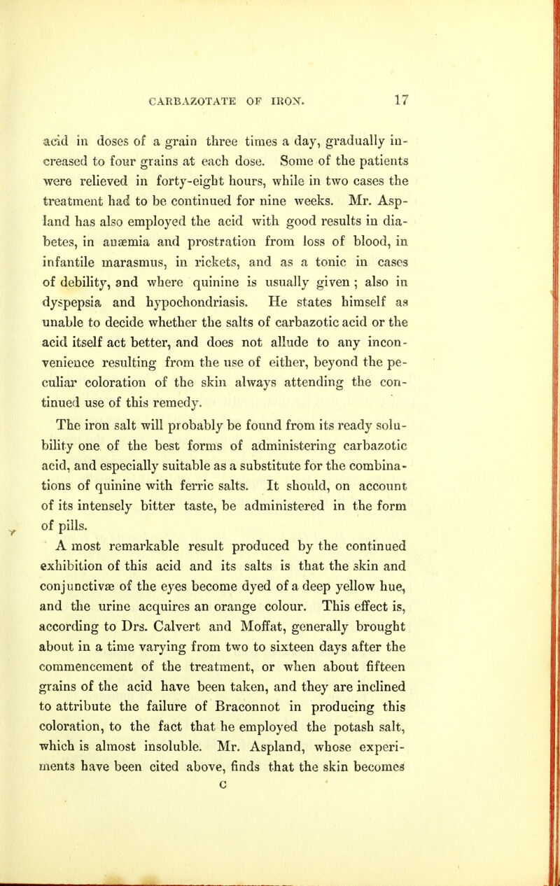 aekl in doses of a grain three times a day, gradually in- creased to four grains at each dose. Some of the patients were relieved in forty-eight hours, while in two cases the treatment had to be continued for nine weeks. Mr. Asp- land has also employed the acid with good results in dia- betes, in anaemia and prostration from loss of blood, in infantile marasmus, in rickets, and as a tonic in cases of debility, and where quinine is usually given ; also in dyspepsia and hypochondriasis. He states himself as unable to decide whether the salts of carbazotic acid or the acid itself act better, and does not allude to any incon- venience resulting from the use of either, beyond the pe- cuhar coloration of the skin always attending the con- tinued use of this remedy. The iron salt will probably be found from its ready solu- bility one of the best forms of administering carbazotic acid, and especially suitable as a substitute for the combina- tions of quinine with ferric salts. It should, on account of its intensely bitter taste, be administered in the form ^ of pills. A most remarkable result produced by the continued exhibition of this acid and its salts is that the skin and conjunctivaa of the eyes become dyed of a deep yellow hue, and the urine acquires an orange colour. This effect is, according to Drs. Calvert and Moffat, generally brought about in a time varying from two to sixteen days after the commencement of the treatment, or when about fifteen grains of the acid have been taken, and they are inclined to attribute the failure of Braconnot in producing this coloration, to the fact that he employed the potash salt, which is almost insoluble. Mr. Aspland, whose experi- ments have been cited above, finds that the skin becomes c