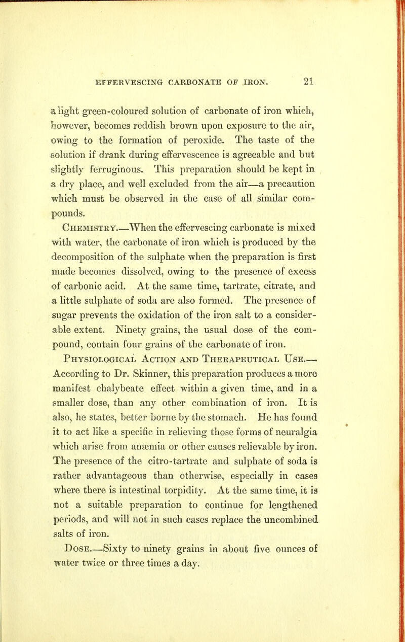 a light green-coloured solution of carbonate of iron which, liowever, becomes reddish brown upon exposure to the air, owing to the formation of peroxide. The taste of the solution if drank during effervescence is agreeable and but slightly ferruginous. This preparation should be kept in a dry place, and well excluded from the air—a precaution which must be observed in the case of all similar com- pounds. Chemistry.—When the effervescing carbonate is mixed with water, the carbonate of iron which is produced by the decomposition of the sulphate when the preparation is first made becomes dissolved, owing to the presence of excess of carbonic acid. At the same time, tartrate, citrate, and a little sulphate of soda are also formed. The presence of sugar prevents the oxidation of the iron salt to a consider- able extent. Ninety grains, the usual dose of the com- pound, contain four grains of the carbonate of iron. Physiological Action and Therapeutical Use— According to Dr. Skinner, this preparation produces a more manifest chalybeate effect within a given time, and in a smaller dose, than any other combination of iron. It is also, he states, better borne by the stomach. He has found it to act like a specific in relieving those forms of neuralgia which arise from anaemia or other causes relievable by iron. The presence of the citro-tartrate and sulphate of soda is rather advantageous than otherwise, especially in case3 where there is intestinal torpidity. At the same time, it ig not a suitable preparation to continue for lengthened periods, and will not in such cases replace the uncombined salts of iron. Dose—Sixty to ninety grains in about five ounces of water twice or three times a day.