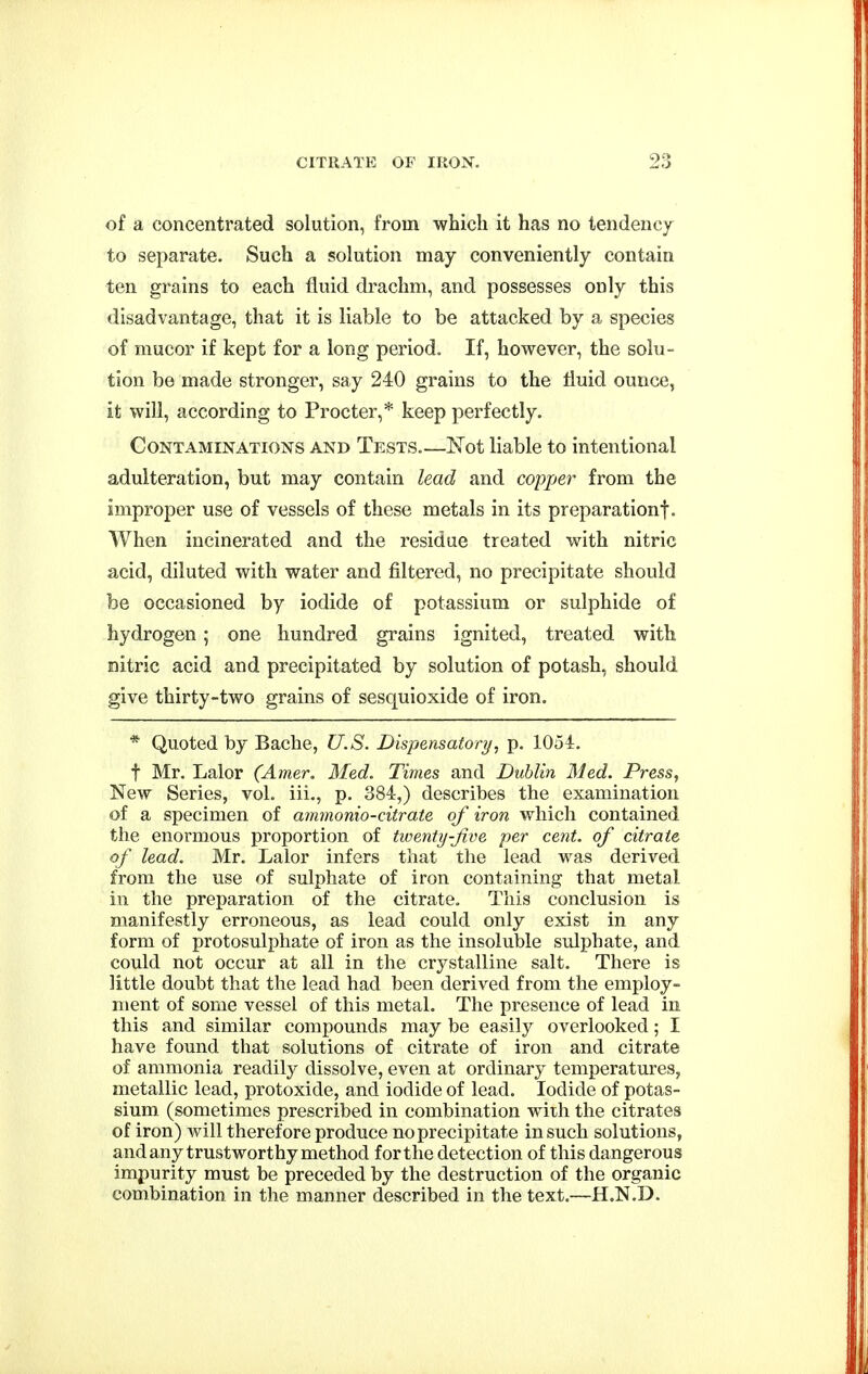 of a concentrated solution, from which it has no tendency to separate. Such a solution may conveniently contain ten grains to each fluid drachm, and possesses only this disadvantage, that it is liable to be attacked by a species of mucor if kept for a long period. If, however, the solu- tion be made stronger, say 240 grains to the fluid ounce, it will, according to Procter,* keep perfectly. Contaminations and Tests.—Not liable to intentional adulteration, but may contain lead and copper from the improper use of vessels of these metals in its preparation!. When incinerated and the residue treated with nitric acid, diluted with water and filtered, no precipitate should be occasioned by iodide of potassium or sulphide of hydrogen ; one hundred grains ignited, treated with nitric acid and precipitated by solution of potash, should give thirty-two grains of sesquioxide of iron. * Quoted by Bacbe, U.S. Dispensatory, p. 1054. t Mr. Lalor (Amer. Med. Times and Dublin Med. Press, New Series, vol. iii., p. 384,) describes the examination of a specimen of ammonio-citrate of iron which contained the enormous proportion of twenty-Jive per cent, of citrate of lead. Mr. Lalor infers that the lead was derived from the use of sulphate of iron containing that metal in the preparation of the citrate. This conclusion is manifestly erroneous, as lead could only exist in any form of protosulphate of iron as the insoluble sulphate, and could not occur at all in the crystalline salt. There is little doubt that the lead had been derived from the employ- ment of some vessel of this metal. The presence of lead in this and similar compounds may be easily overlooked; I have found that solutions of citrate of iron and citrate of ammonia readily dissolve, even at ordinary temperatures, metallic lead, protoxide, and iodide of lead. Iodide of potas- sium (sometimes prescribed in combination with the citrates of iron) will therefore produce no precipitate in such solutions, andany trustworthy method for the detection of this dangerous impurity must be preceded by the destruction of the organic combination in the manner described in the text.—H.N.D.