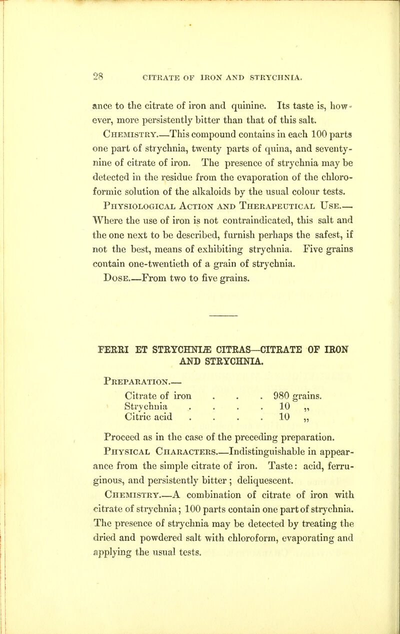 ance to the citrate of iron and quinine. Its taste is, how- ever, more persistently bitter than that of this salt. Chemistry—This compound contains in each 100 parts one part of strychnia, twenty parts of quina, and seventy- nine of citrate of iron. The presence of strychnia may be detected in the residue from the evaporation of the chloro- formic solution of the alkaloids by the usual colour tests. Physiological Action and Therapeutical Use— Where the use of iron is not contraindicated, this salt and the one next to be described, furnish perhaps the safest, if not the best, means of exhibiting strychnia. Five grains contain one-twentieth of a grain of strychnia. Dose.—From two to five grains. FEERI ET STEYCHNIiE CITRAS—CITRATE OF IRON AND STRYCHNIA. Preparation.— Citrate of iron . . . 980 grains. Strychnia . . . . 10 ,, Citric acid . . . . 10 „ Proceed as in the case of the preceding preparation. Physical Characters Indistinguishable in appear- ance from the simple citrate of iron. Taste: acid, ferru- ginous, and persistently bitter ; deliquescent. Chemistry—A combination of citrate of iron with citrate of strychnia; 100 parts contain one part of strychnia. The presence of strychnia may be detected by treating the dried and powdered salt with chloroform, evaporating and applying the usual tests.