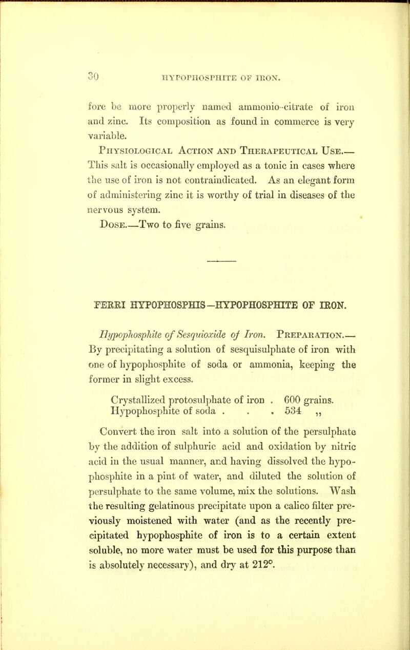 so fore be more properly named ammoiiio-citrate of iron and zinc. Its composition as found in commerce is very variable. Physiological Action and Therapeutical Use This salt is occasionally employed as a tonic in cases where the use of iron is not contraindicated. As an elegant form of administering zinc it is worthy of trial in diseases of the nervous system. Dose—Two to five grains. PEERI HYPOPHOSPHIS-HYPOPHOSPHITE OF IRON. Hypopliosphite of Sesquioxide oj Iron. Preparation By precipitating a solution of sesquisulphate of iron with one of hypophosphite of soda or ammonia, keeping the former in slight excess. Crystallized protosulphate of iron , 600 grains. Hypophosphite of soda . . , 534 „ Convert the iron salt into a solution of the persulphate by the addition of sulphuric acid and oxidation by nitric acid in tlie usual manner, and having dissolved the hypo- phosphite in a pint of water, and diluted the solution of persulphate to the same volume, mix the solutions. Wash the resulting gelatinous precipitate upon a calico filter pre- viously moistened with water (and as the recently pre- cipitated hypophosphite of iron is to a certain extent soluble, no more water must be used for this purpose than is absolutely necessary), and dry at 212°.