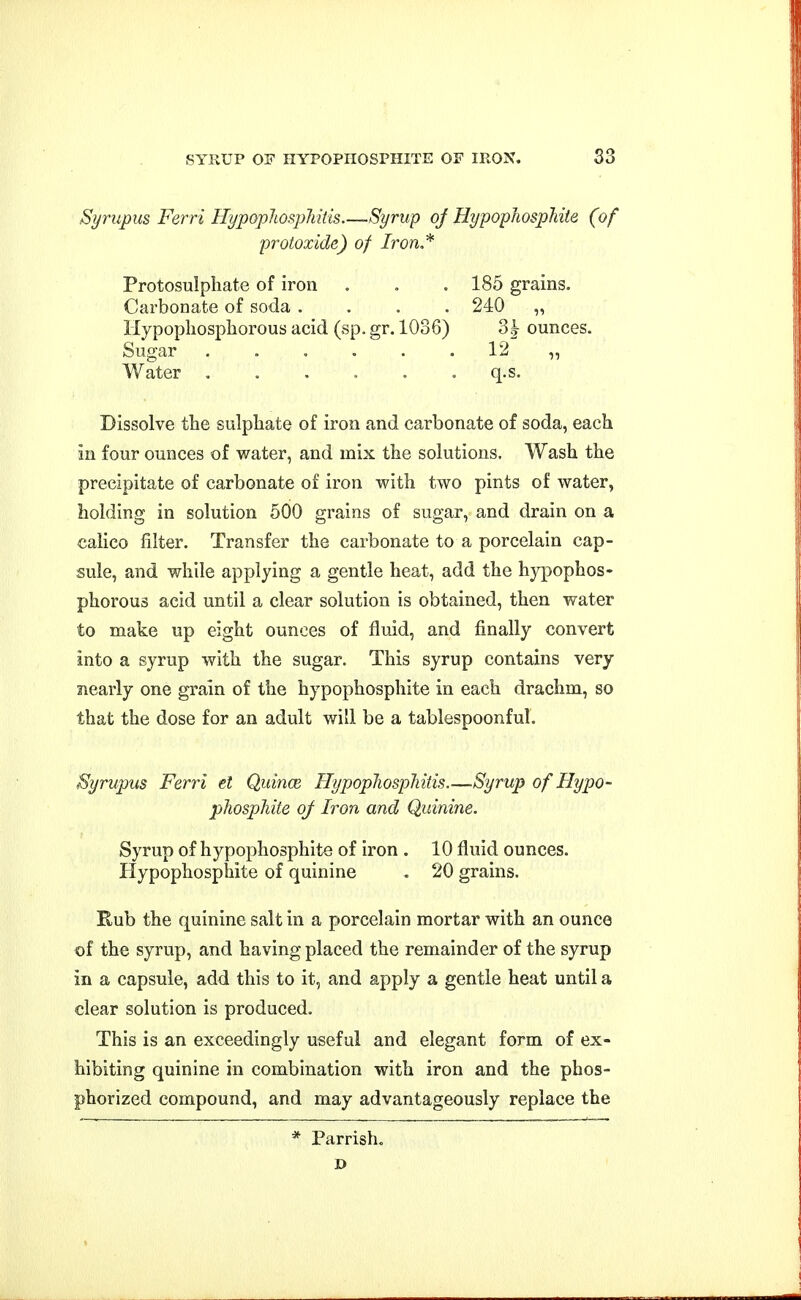 SYRUP OF IIYPOPIIOSPHITE OIT IRON. S3 Syrupus Ferri Hypoplmpliitis—-Syrup oj HypophospMle (of protoxide) of Iron.* Protosulphate of iron . , . 185 grains. Carbonate of soda .... 240 „ Hypopliosphorous acid (sp. gr. 1036) 3|- ounces. Sugar ...... 12 „ Water q.s. Dissolve the sulphate of iron and carbonate of soda, each in four ounces of water, and mix the solutions. Wash the precipitate of carbonate of iron with two pints of water, holding in solution 500 grains of sugar, and drain on a calico filter. Transfer the carbonate to a porcelain cap- sule, and while applying a gentle heat, add the hypophos- phorous acid until a clear solution is obtained, then water to make up eight ounces of fluid, and finally convert into a syrup with the sugar. This syrup contains very nearly one grain of the hypophosphite in each drachm, so that the dose for an adult will be a tablespoonful. Syrupus Ferri el Quince HypopliospMtis.—Syrup of Hypo- phosphite oj Iron and Quinine. Syrup of hypophosphite of iron . 10 fluid ounces. Hypophosphite of quinine . 20 grains. Eub the quinine salt in a porcelain mortar with an ounce of the syrup, and having placed the remainder of the syrup in a capsule, add this to it, and apply a gentle heat until a clear solution is produced. This is an exceedingly useful and elegant form of ex- hibiting quinine in combination with iron and the phos- phorized compound, and may advantageously replace the * Parrish,