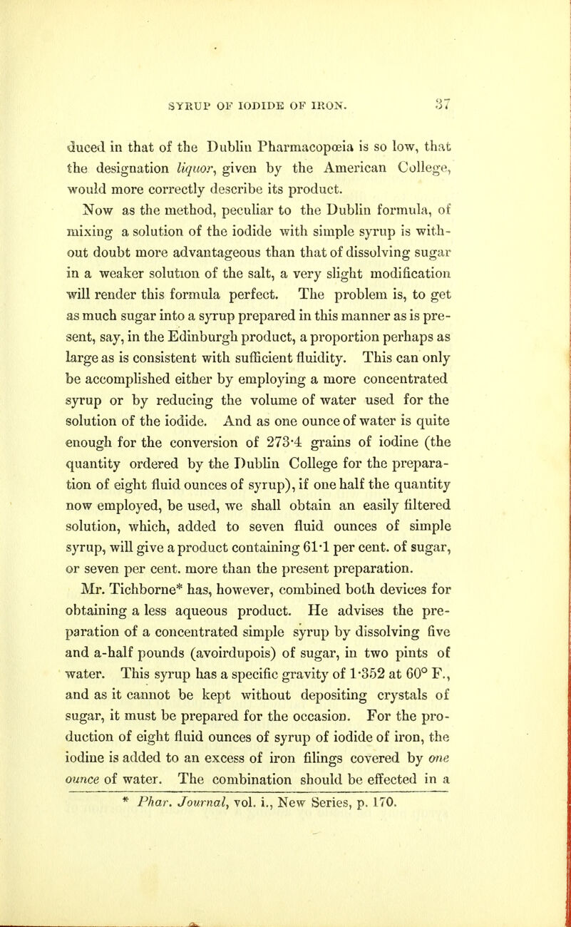 duced in that of the Dublin Pharmacopoeia is so low, that the designation liquor^ given by the American College, would more correctly describe its product. Now as the method, peculiar to the Dublin formula, of mixing a solution of the iodide with simple syrup is with- out doubt more advantageous than that of dissolving sugar in a weaker solution of the salt, a very slight modification will render this formula perfect. The problem is, to get as much sugar into a syrup prepared in this manner as is pre- sent, say, in the Edinburgh product, a proportion perhaps as large as is consistent with sufficient fluidity. This can only be accomplished either by employing a more concentrated syrup or by reducing the volume of water used for the solution of the iodide. And as one ounce of water is quite enough for the conversion of 273-4 grains of iodine (the quantity ordered by the Dublin College for the prepara- tion of eight fluid ounces of syrup), if one half the quantity now employed, be used, we shall obtain an easily filtered solution, which, added to seven fluid ounces of simple syrup, will give a product containing 61'1 per cent, of sugar, or seven per cent, more than the present preparation. Mr. Tichborne* has, however, combined both devices for obtaining a less aqueous product. He advises the pre- paration of a concentrated simple syrup by dissolving five and a-half pounds (avoirdupois) of sugar, in two pints of water. This syrup has a specific gravity of 1-352 at 60° F., and as it cannot be kept without depositing crystals of sugar, it must be prepared for the occasion. For the pro- duction of eight fluid ounces of syrup of iodide of iron, the iodine is added to an excess of iron filings covered by one ounce of water. The combination should be effected in a