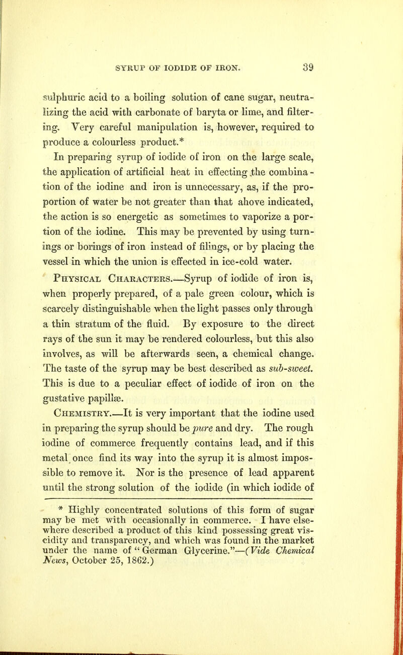 sulphuric acid to a boiling solution of cane sugar, neutra- lizing the acid with carbonate of baryta or lime, and filter- ing. Very careful manipulation is, however, required to produce a colourless product.* In preparing syrup of iodide of iron on the large scale, the application of artificial heat in effecting ,the combina - tion of the iodine and iron is unnecessary, as, if the pro- portion of water be not greater than that above indicated, the action is so energetic as sometimes to vaporize a por- tion of the iodine. This may be prevented by using turn- ings or borings of iron instead of filings, or by placing the vessel in which the union is effected in ice-cold water. Physical Characters.—Syrup of iodide of iron is, when properly prepared, of a pale green colour, which is scarcely distinguishable when the light passes only through a thin stratum of the fluid. By exposure to the direct rays of the sun it may be rendered colourless, but this also involves, as will be afterwards seen, a chemical change. The taste of the syrup may be best described as sub-sweet. This is due to a peculiar effect of iodide of iron on the gustative papillaa. Chemistry It is very important that the iodine used in preparing the syrup should be pure and dry. The rough iodine of commerce frequently contains lead, and if this metaL once find its way into the syrup it is almost impos- sible to remove it. Nor is the presence of lead apparent until the strong solution of the iodide (in which iodide of * Highly concentrated solutions of this form of sugar may be met with occasionally in commerce. I have else- where described a product of this kind possessing great vis- cidity and transparency, and which was found in the market under the name of  German Glycerine.—(Vide Chemical News, October 25, 1862.)