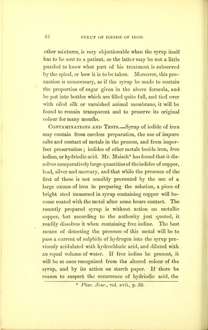 other mixtures, is very objectionable when the syrup itself has to be sent to a patient, as the latter may be not a little puzzled to know what part of his treatment is subserved by the spiral, or how it is to be taken. Moreover, this pre- caution is unnecessary, as if the syrup be made to contain the proportion of sugar given in the above formula, and be put into bottles which are filled quite full, and tied over with oiled silk or varnished animal membrane, it will be found to remain transparent and to preserve its original colour for many months. CoNTAMiN^ATioNS AND Tests Syrup of iodide of iron may contain from careless preparation, the use of impure salts and contact of metals in the process, and from imper- fect preservation ; iodides of other metals beside iron, free iodine, or hydriodic acid. Mr. Maisch* has found that it dis- solves comparatively large quantities of the iodides of copper, lead, silver and mercury, and that while the presence of the first of these is not sensibly prevented by the use of a large excess of iron in preparing the solution, a piece of bright steel immersed in syrup containing copper will be- come coated with the metal after some hours contact. The recently prepared syrup is without action on metallic copper, but according to the authority just quoted, it readily dissolves it when containing free iodine. The best means of detecting the presence of this metal will be to pass a current of sulphide of hydrogen into the syrup pre- viously acidulated with hydrochloric acid, and diluted with an equal volume of water. If free iodine be present, it will be at once recognized from the altered colour of the syrup, and by its action on starch paper. If there be reason to suspect the occurrence of hydriodic acid, the