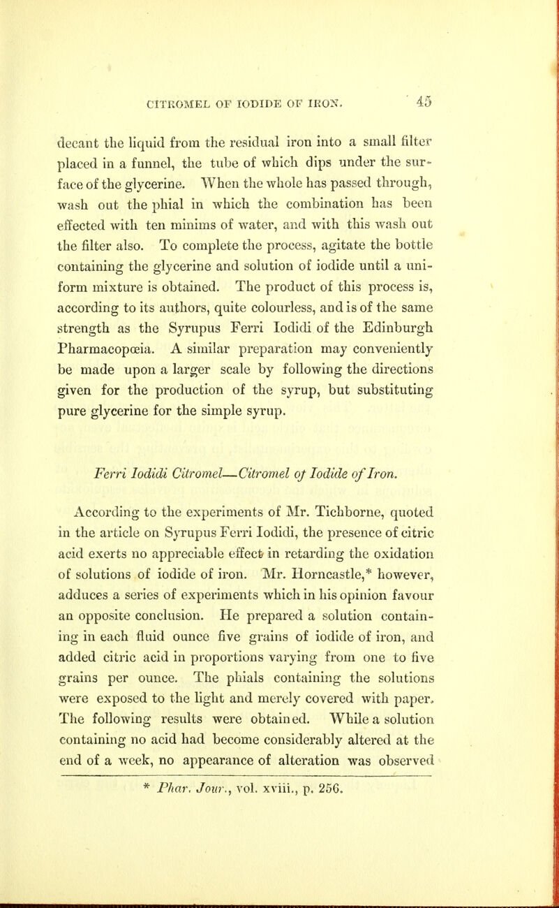decant the liquid from the residual iron into a small filter placed in a funnel, the tube of which dips under the sur- face of the glycerine. When the whole has passed through, wash out the phial in which the combination has beeo effected with ten minims of water, and with this wash out the filter also. To complete the process, agitate the bottle containing the glycerine and solution of iodide until a uni- form mixture is obtained. The product of this process is, according to its authors, quite colourless, and is of the same strength as the Syrupus Ferri lodidi of the Edinburgh Pharmacopoeia. A similar preparation may conveniently be made upon a larger scale by following the directions given for the production of the syrup, but substituting pure glycerine for the simple syrup. Ferri lodidi Citromel—Citromel oj Iodide of Iron. According to the experiments of Mr. Tichborne, quoted in the article on Syrupus Ferri lodidi, the presence of citric acid exerts no appreciable effect in retarding the oxidation of solutions of iodide of iron. Mr. Horncastle,* however, adduces a series of experiments which in his opinion favour an opposite conclusion. He prepared a solution contain- ing in each fluid ounce five grains of iodide of iron, and added citric acid in proportions varying from one to five grains per ounce. The phials containing the solutions were exposed to the light and merely covered with paper. The following results were obtain ed. While a solution containing no acid had become considerably altered at the end of a week, no appearance of alteration was observed