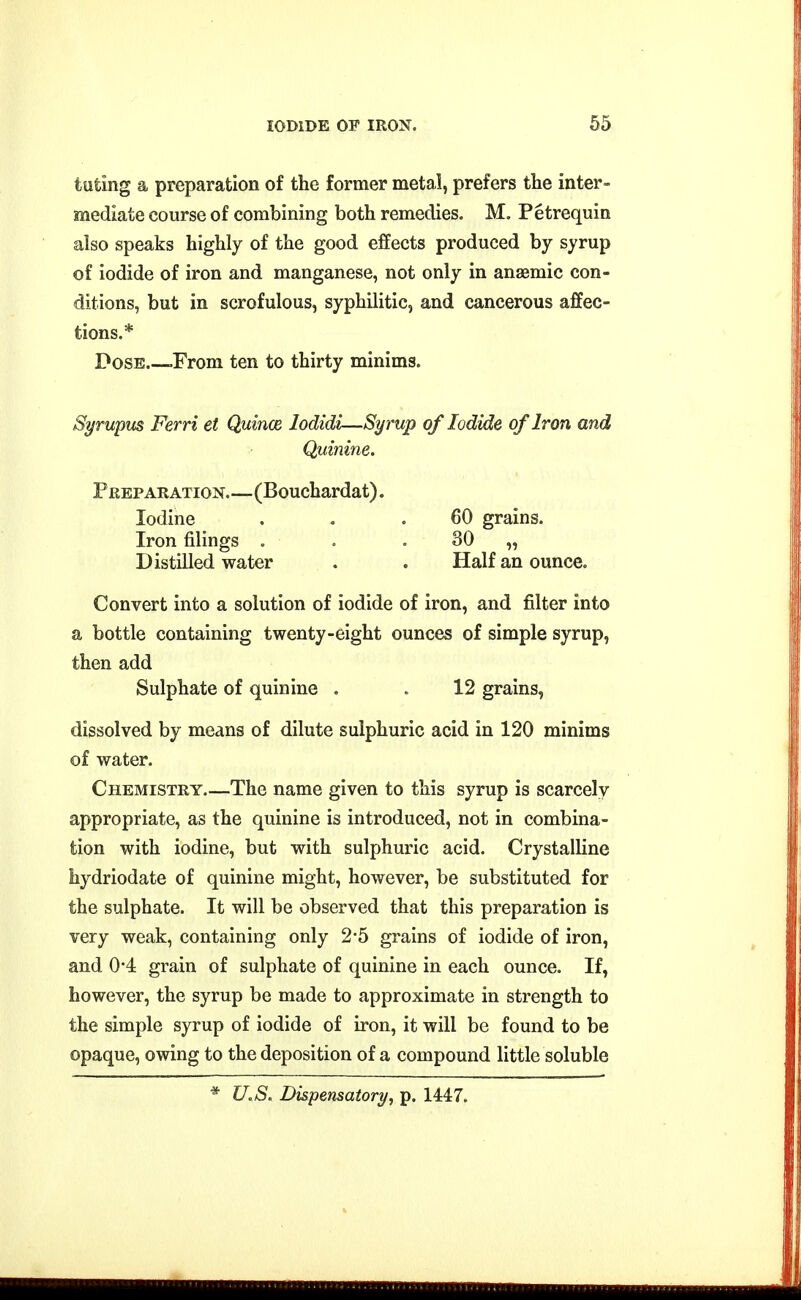 tuting a preparation of the former metal, prefers the inter- mediate course of combining both remedies. M. Petrequin also speaks highly of the good effects produced by syrup of iodide of iron and manganese, not only in anaemic con- ditions, but in scrofulous, syphilitic, and cancerous affec- tions.* Pose -From ten to thirty minims. Syrwpus Ferri et Quince lodidi—Syrup of Iodide of Iron and Quinine. Preparation (Bouchardat). Iodine . . .60 grains. Iron filings . . . 30 „ Distilled water . . Half an ounce. Convert into a solution of iodide of iron, and filter into a bottle containing twenty-eight ounces of simple syrup, then add Sulphate of quinine . . 12 grains, dissolved by means of dilute sulphuric acid in 120 minims of water. Chemistry The name given to this syrup is scarcely appropriate, as the quinine is introduced, not in combina- tion with iodine, but with sulphuric acid. Crystalline hydriodate of quinine might, however, be substituted for the sulphate. It will be observed that this preparation is very weak, containing only 2-5 grains of iodide of iron, and 04 grain of sulphate of quinine in each ounce. If, however, the syrup be made to approximate in strength to the simple syrup of iodide of iron, it will be found to be opaque, owing to the deposition of a compound little soluble