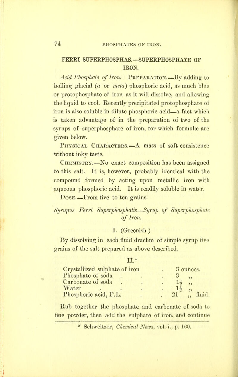 FEERI SUPERPHOSPHAS.—SUPERPHOSPHATE OF Acid Phosphate of Iron. Preparation By adding to boiling glacial (a or meta) phosphoric acid, as much blue or protophosphate of iron as it will dissolve, and allowing the liquid to cool. Recently precipitated protophosphate of iron is also soluble in dilute phosphoric acid—a fact which is taken advantage of in the preparation of two of the syrups of superphosphate of iron, for which forniulge are given below. Physical Characters A mass of soft consistence without inky taste. Chemistry No exact composition has been assigned to this salt. It is, however, probably identical with the compound formed by acting upon metallic iron with aqueous phosphoric acid. It is readily soluble in water. Dose From five to ten grains. Syrupus Ferri Superphosphatis—Syrup of Superphosphate of Iron. I. (Greenish.) By dissolving in each fluid drachm of simple syrup five grains of the salt prepared as above described. Water . . . . 1^ ,, ^ Phosphoric acid, P.L, . . 21 „ fluid. Rub together the phosphate and carbonate of soda to fine powder, then add the sulphate of iron, and continue IRON. II.* Crystallized sulphate of iron Phosphate of soda Carbonate of soda 3 ounces.