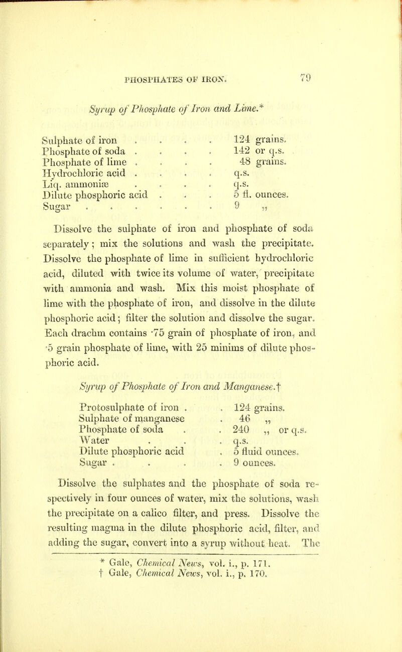 Syrup of Phosphate of Iron and Lime,'' Sulphate of iron Pliosphate of soda Phosphate of lime Hydrochloric acid Liq. ammonias Dilute phosphoric acid Sugar 124 grains» 142 or q.s. 48 grains, q.s. q.s. 5 li. ounces, 9 Dissolve the sulphate of iron and phosphate of soda separately; mix the solutions and wash the precipitate. Dissolve the phosphate of lime in sufficient hydrochloric acid, diluted with twice its volume of water, precipitate with ammonia and wash. Mix this moist phosphate of lime with the phosphate of iron, and dissolve in the dilute phosphoric acid; filter the solution and dissolve the sugar. Each drachm contains -75 grain of phosphate of iron., and '5 grain phosphate of lime, with 25 minims of dilute phos- phoric acid. Syrup of Phosphate of Ron and Manganese.^ Protosulphate of iron . Sulphate of manganese Phosphate of soda Water Dilute phosphoric acid Sugar , 124 grains. 46 „ 240 „ or q.s. q.s. ^ 5 fluid ounces, 9 ounces. Dissolve the sulphates and the phosphate of soda re- spectively in four ounces of water, mix the solutions, wash the precipitate on a calico filter, and press. Dissolve the resulting magma in the dilute phosphoric acid, filter, and adding the sugar, convert into a syrup without heat. The * Gale, Chemical News, voL i., p. 171. t Gale, Chemical News^ vol. i., p. 170.