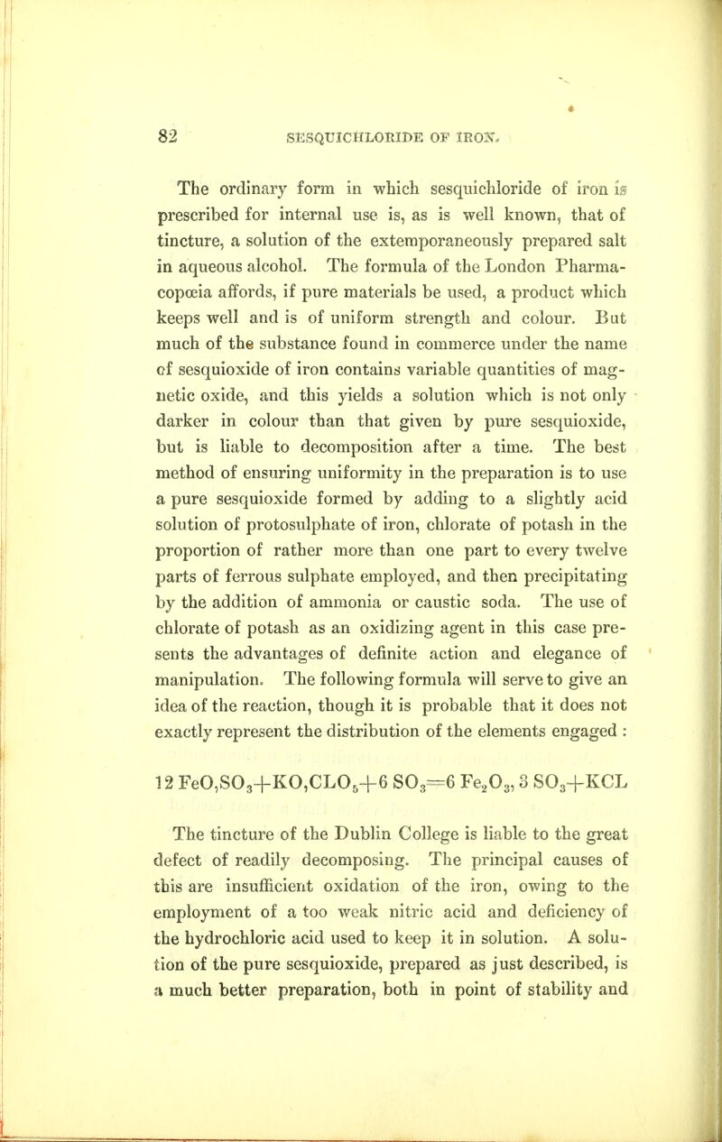 The ordinary form in which sesquichloride of iron is prescribed for internal use is, as is well known, that of tincture, a solution of the extemporaneously prepared salt in aqueous alcohol. The formula of the London Pharma- copoeia affords, if pure materials be used, a product which keeps well and is of uniform strength and colour. But much of the substance found in commerce under the name of sesquioxide of iron contains variable quantities of mag- netic oxide, and this yields a solution which is not only darker in colour than that given by pure sesquioxide, but is liable to decomposition after a time. The best method of ensuring uniformity in the preparation is to use a pure sesquioxide formed by adding to a slightly acid solution of protosulphate of iron, chlorate of potash in the proportion of rather more than one part to every twelve parts of ferrous sulphate employed, and then precipitating by the addition of ammonia or caustic soda. The use of chlorate of potash as an oxidizing agent in this case pre- sents the advantages of definite action and elegance of manipulation. The following formula will serve to give an idea of the reaction, though it is probable that it does not exactly represent the distribution of the elements engaged ; 12 FeO,S03+KO,CL05+6 S0,==6 Fe,0^, 3 SO3+KCL The tincture of the Dublin College is liable to the great defect of readily decomposing. The principal causes of this are insufficient oxidation of the iron, owing to the employment of a too weak nitric acid and deficiency of the hydrochloric acid used to keep it in solution. A solu- tion of the pure sesquioxide, prepared as just described, is a much better preparation, both in point of stability and