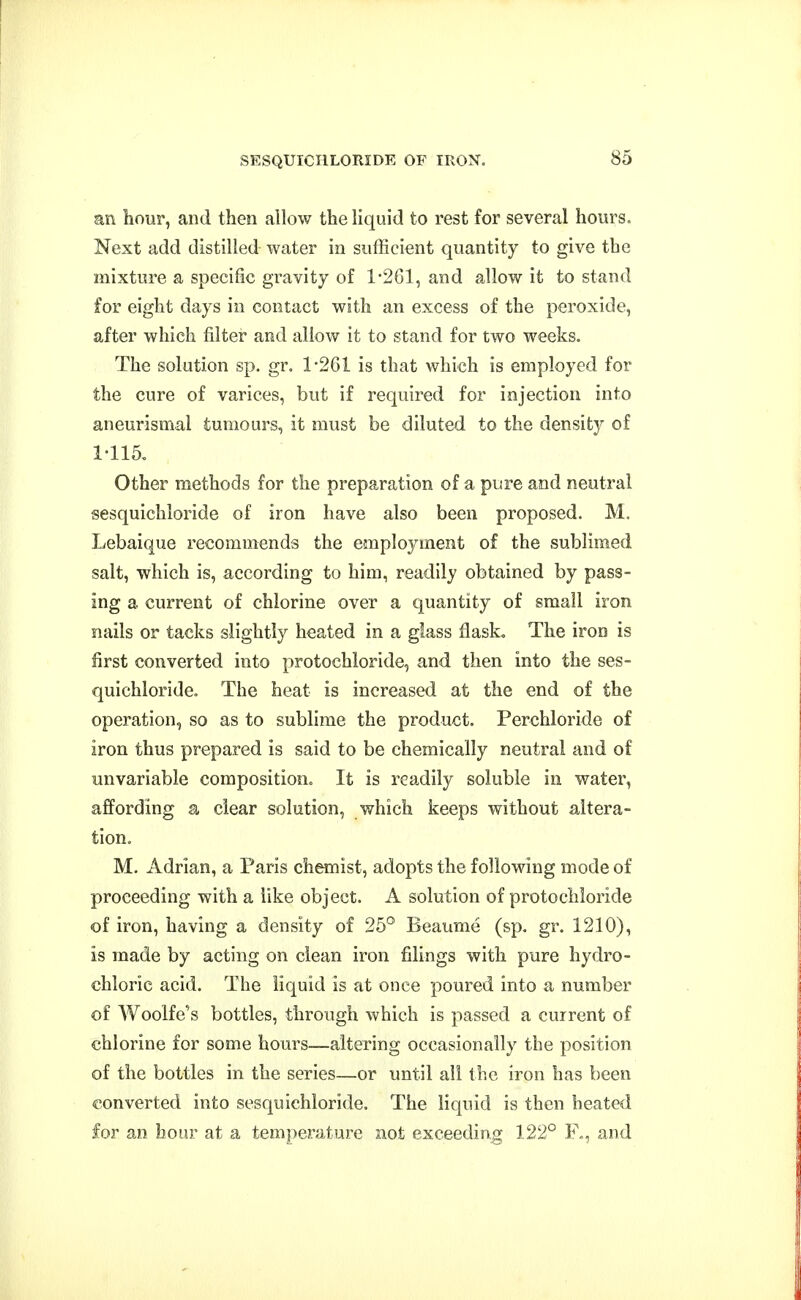 mi hour, and then allow the liquid to rest for several hours. Next add distilled water in sufficient quantity to give the mixture a specific gravity of 1-261, and allow it to stand for eight days in contact with an excess of the peroxide, after which filter and allow it to stand for two weeks. The solution sp. gr. 1-261 is that which is employed for the cure of varices, but if required for injection into aneurismal tumours, it must be diluted to the density of 1-115. Other methods for the preparation of a pure and neutral sesquichloride of iron have also been proposed. M. Lebaique recommends the employment of the sublimed salt, which is, according to him, readily obtained by pass- ing a current of chlorine over a quantity of small iron nails or tacks slightly heated in a glass flask. The iron is first converted into protochloride, and then into the ses- quichloride. The heat is increased at the end of the operation, so as to sublime the product. Perchloride of iron thus prepared is said to be chemically neutral and of unvariable composition. It is readily soluble in water, affording a clear solution, which keeps without altera- tion, M. Adrian, a Paris chemist, adopts the following mode of proceeding with a like object. A solution of protochloride of iron, having a density of 25° Beaume (sp. gr. 1210), is made by acting on clean iron fillings with pure hydro- chloric acid. The liquid is at once poured into a number of Woolfe's bottles, through which is passed a current of chlorine for some hours—altering occasionally the position of the bottles in the series—or until all the iron has been converted into sesquichloride. The liquid is then heated for an hour at a temperature not exceeding 122° F,, and