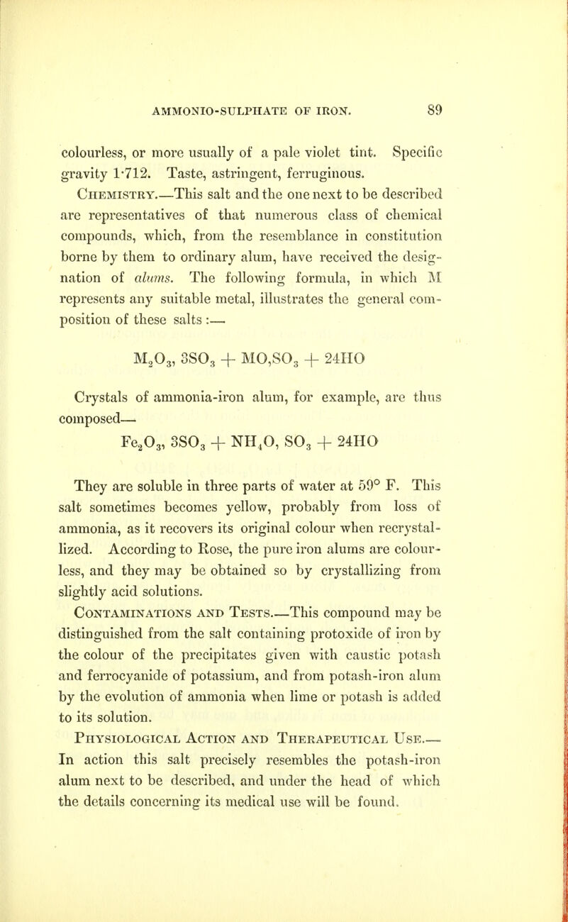 colourless, or more usually of a pale violet tint. Specific gravity 1-712. Taste, astringent, ferruginous. Chemistry This salt and the one next to be described are representatives of that numerous class of chemical compounds, which, from the resemblance in constitution borne by them to ordinary alum, have received the desig- nation of alums. The following formula, in which M represents any suitable metal, illustrates the general com- position of these salts :— M2O3, 3SO3 + M0,S03 + 24IIO Crystals of ammonia-iron alum, for example, are thus composed—. Fe^Og, 3SO3 + NH4O, SO3 -f 24HO They are soluble in three parts of water at 69° F. This salt sometimes becomes yellow, probably from loss of ammonia, as it recovers its original colour when recrystai- lized. According to Rose, the pure iron alums are colour- less, and they may be obtained so by crystallizing from shghtly acid solutions. Contaminations and Tests This compound may be distinguished from the salt containing protoxide of iron by the colour of the precipitates given with caustic potash and ferrocyanide of potassium, and from potash-iron alum by the evolution of ammonia when lime or potash is added to its solution. Physiological Action and Therapeutical Use.—. In action this salt precisely resembles the potash-iron alum next to be described, and under the head of which the details concerning its medical use will be found.