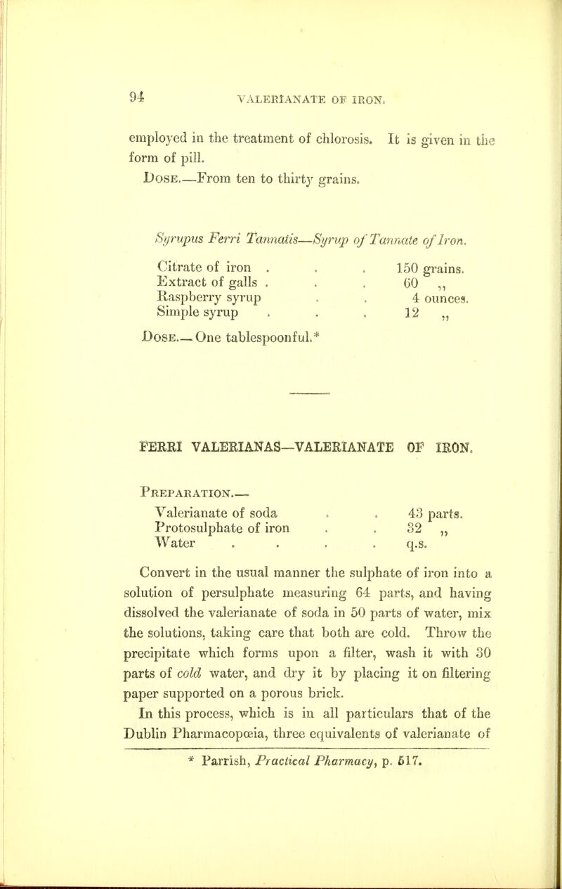 employed in the treatment of chlorosis. It is given in the form of pill. Dose—From ten to thirty grains. Syrupus Ferri Tannatis—Syrup of Tannate of Iron, Citrate of iron . . . 150 grains. Extract of galls , . . (>0 ,, Raspberry syrup . . 4 ouncea. Simple syrup . . . 12 „ Dose—One tablespoonfuL* FERRI VALERIANAS—VALERIANATE OF IRON. Preparation.— Valerianate of soda . . 43 parts. Protosulphate of iron , . 32 „ Water . . . . q.s. Convert in the usual manner the sulphate of iron into a solution of persulphate measuring 64 parts, and having dissolved the valerianate of soda in 50 parts of water, mix the solutions, taking care that both are cold. Throw the precipitate which forms upon a filter, wash it with SO parts of cold water, and dry it by placing it on filtering paper supported on a porous brick. In this process, which is in all particulars that of the Dublin Pharmacopoeia, three equivalents of valerianate of * Parrish, Practical Pharmacy^ p. 617.